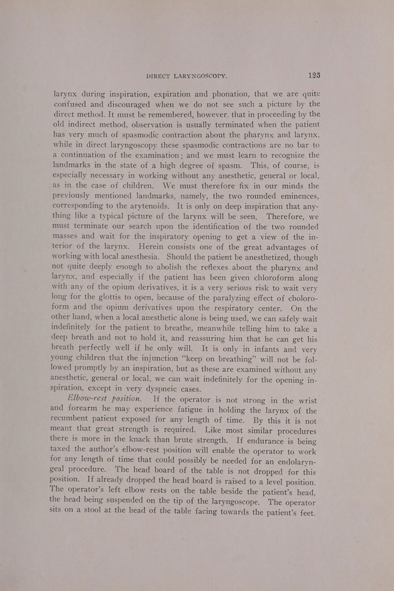 larynx during inspiration, expiration and phonation, that we are quite confused and discouraged when we do not see such a picture by the direct method. It must be remembered, however. that in proceeding by the old indirect method, observation is usually terminated when the patient has very much of spasmodic contraction about the pharynx and larynx, while in direct laryngoscopy these spasmodic contractions are no bar to a continuation of the examination; and we must learn to recognize the landmarks in the state of a high degree of spasm. ‘This, of course, is especially necessary in working without any anesthetic, general or local, as in the case of children. We must therefore fix in our minds the previously mentioned landmarks, namely, the two rounded eminences, corresponding to the arytenoids. It is only on deep inspiration that any- thing like a typical picture of the larynx will be seen. ‘Therefore, we must terminate our search upon the identification of the two rounded masses and wait for the inspiratory opening to get a view of the in- terior of the larynx. Herein consists one of the great advantages of working with local anesthesia. Should the patient be anesthetized, though not quite deeply enough to abolish the reflexes about the pharynx and larynx, and especially if the patient has been given chloroform along with any of the opium derivatives, it is a very serious risk to wait very long for the glottis to open, because of the paralyzing effect of choloro- form and the opium derivatives upon the respiratory center. On the other hand, when a local anesthetic alone is being used, we can safely wait indefinitely for the patient to breathe, meanwhile telling him to take a deep breath and not to hold it, and reassuring him that he can get his breath perfectly well if he only will. It is only in infants and very young children that the injunction “keep on breathing” will not be fol- lowed promptly by an inspiration, but as these are examined without any anesthetic, general or local, we can wait indefinitely for the opening in- spiration, except in very dyspneic cases. Elbow-rest position. Jf the operator is not strong in the wrist and forearm he may experience fatigue in holding the larynx of the recumbent patient exposed for any length of time. By this it is not meant that great strength is required. Like most similar procedures there is more in the knack than brute strength. If endurance is being taxed the author’s elbow-rest position will enable the operator to work for any length of time that could possibly be needed for an endolaryn- geal procedure. ‘The head board of the table is not dropped for this position. If already dropped the head board is raised to a level position. The operator’s left elbow rests on the table beside the patient’s head, the head being suspended on the tip of the laryngoscope. The operator sits on a stool at the head of the table facing towards the patient’s feet.