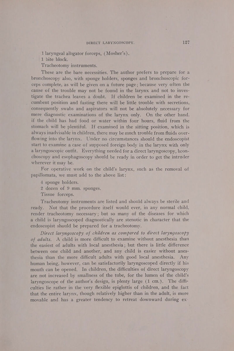 1 laryngeal alligator forceps, (Mosher’s). 1 bite block. Tracheotomy instruments. These are the bare necessities. The author prefers to prepare for a bronchoscopy also, with sponge holders, sponges and bronchoscopic for- ceps complete, as will be given on a future page; because very often the cause of the trouble may not be found in the larynx and not to inves- tigate the trachea leaves a doubt. If children be examined in the re- cumbent position and fasting there will be little trouble with secretions, consequently swabs and aspirators will not be absolutely necessary for mere diagnostic examinations of the larynx only. On the other hand, if the child has had food or water within four hours, fluid from the stomach will be plentiful. If examined in the sitting position, which is always inadvisable in children, there may be much trouble from fluids over- flowing into the larynx. Under no circumstances should the endoscopist start to examine a case of supposed foreign body in the larynx with only a laryngoscopic outfit. Everything needed for a direct laryngoscopy, bron- choscopy and esophagoscopy should be ready in order to get the intruder wherever it may be. For operative work on the child’s larynx, such as the removal of papillomata, we must add to the above list: 4 sponge holders. 2 dozen of 9 mm. sponges. Tissue forceps. Tracheotomy instruments are listed and should always be sterile and ready. Not that the procedure itself would ever, in any normal child, render tracheotomy necessary; but so many of the diseases for which a child is laryngoscoped diagnostically are stenotic in character that the endoscopist should be prepared for a tracheotomy. Direct laryngoscopy of children as compared to direct laryngoscopy of adults. A child is more difficult to examine without anesthesia than the easiest of adults with local anesthesia; but there is little difference between one child and another, and any child is easier without anes- thesia than the more difficult adults with good local anesthesia. Any human being, however, can be satisfactorily laryngoscoped directly if his mouth can be opened. In children, the difficulties of direct laryngoscopy are not increased by smallness of the tube, for the lumen of the child’s laryngoscope of the author’s design, is plenty large (1 cm.). The diff- culties lie rather in the very flexible epiglottis of children, and the fact that the entire larynx, though relatively higher than in the adult, is more movable and has a greater tendency to retreat downward during ex-