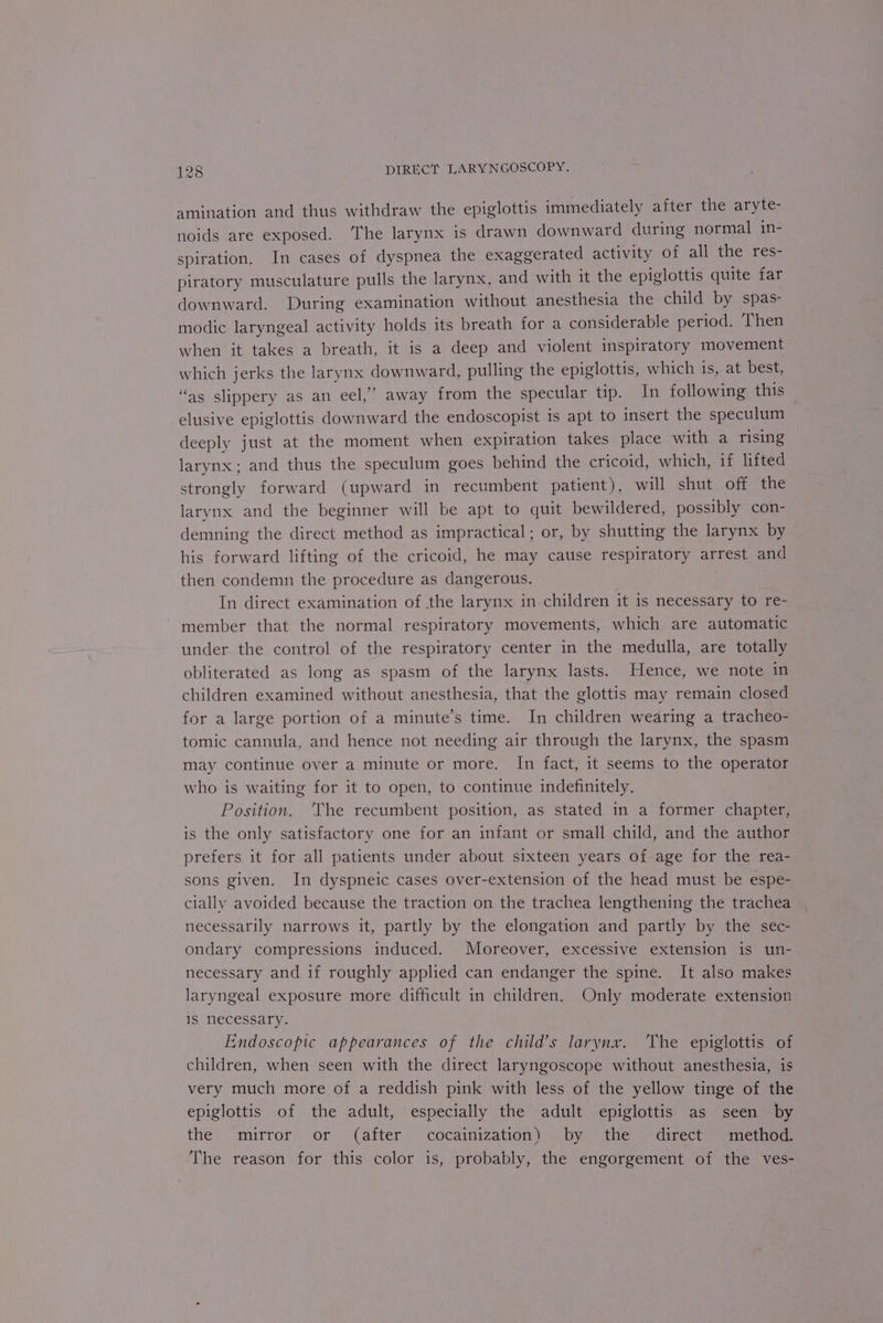 amination and thus withdraw the epiglottis immediately after the aryte- noids are exposed. The larynx is drawn downward during normal in- spiration. In cases of dyspnea the exaggerated activity of all the res- piratory musculature pulls the larynx, and with it the epiglottis quite far downward. During examination without anesthesia the child by spas- modic laryngeal activity holds its breath for a considerable period. ‘Then when it takes a breath, it is a deep and violent inspiratory movement which jerks the larynx downward, pulling the epiglottis, which is, at best, “as slippery as an eel,’ away from the specular tip. In following this elusive epiglottis downward the endoscopist is apt to insert the speculum deeply just at the moment when expiration takes place with a rising larynx; and thus the speculum goes behind the cricoid, which, if lifted strongly forward (upward in recumbent patient), will shut off the larynx and the beginner will be apt to quit bewildered, possibly con- demning the direct method as impractical; or, by shutting the larynx by his forward lifting of the cricoid, he may cause respiratory arrest and then condemn the procedure as dangerous. In direct examination of the larynx in children it is necessary to re- ~ member that the normal respiratory movements, which are automatic under the control of the respiratory center in the medulla, are totally obliterated as long as spasm of the larynx lasts. Hence, we note in children examined without anesthesia, that the glottis may remain closed for a large portion of a minute’s time. In children wearing a tracheo- tomic cannula, and hence not needing air through the larynx, the spasm may continue over a minute or more. In fact, it seems to the operator who is waiting for it to open, to continue indefinitely. Position. ‘The recumbent position, as stated in a former chapter, is the only satisfactory one for an infant or small child, and the author prefers it for all patients under about sixteen years of age for the rea- sons given. In dyspneic cases over-extension of the head must be espe- cially avoided because the traction on the trachea lengthening the trachea necessarily narrows it, partly by the elongation and partly by the sec- ondary compressions induced. Moreover, excessive extension is un- necessary and if roughly applied can endanger the spine. It also makes laryngeal exposure more difficult in children. Only moderate extension is necessary. Endoscopic appearances of the child’s larynx. ‘The epiglottis of children, when seen with the direct laryngoscope without anesthesia, is very much more of a reddish pink with less of the yellow tinge of the epiglottis of the adult, especially the adult epiglottis as seen by the ‘mirror or (after cocainization) by the ‘direct amethod The reason for this color is, probably, the engorgement of the ves-