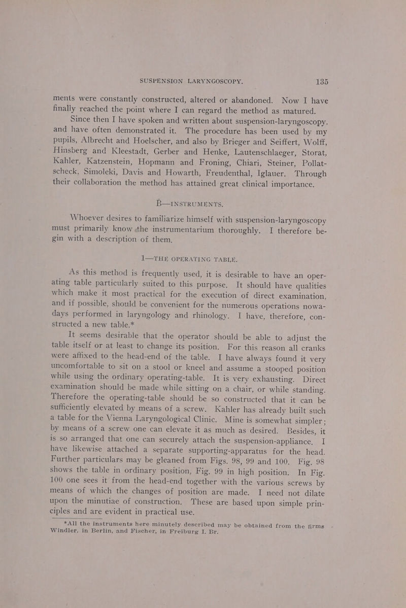 ments were constantly constructed, altered or abandoned. Now I have finally reached the point where I can regard the method as matured. Since then I have spoken and written about suspension-laryngoscopy. and have often demonstrated it. The procedure has been used by my pupils, Albrecht and Hoelscher, and also by Brieger and Seiffert, Wolff, Hinsberg and Kleestadt, Gerber and Henke, Lautenschlaeger, Storat, Kahler, Katzenstein, Hopmann and Froning, Chiari, Steiner, Pollat- scheck, Simoleki, Davis and Howarth, Freudenthal, Iglauer. Through their collaboration the method has attained great clinical importance. B—INSTRUMENTS, Whoever desires to familiarize himself with suspension-laryngoscopy must primarily know ¢he instrumentarium thoroughly. I therefore be- gin with a description of them. 1—THE OPERATING TABLE. As this method is frequently used, it is desirable to have an oper- ating table particularly suited to this purpose. It should have qualities which make it most practical for the execution of direct examination, and if possible, should be convenient for the numerous operations nowa- days performed in laryngology and rhinology. I have, therefore, con- structed a new table.* It seems desirable that the operator should be able to adjust the table itself or at least to change its position. For this reason all cranks were affixed to the head-end of the table. I have always found it very uncomfortable to sit on a stool or kneel and assume a stooped position while using the ordinary operating-table. It is very exhausting. Direct examination should be made while sitting on a chair, or while standing. Therefore the operating-table should be so constructed that it can be sufficiently elevated by means of a screw. Kahler has already built such a table for the Vienna Laryngological Clinic. Mine is somewhat simpler ; by means of a screw one can elevate it as much as desired. Besides, it is so arranged that one can securely attach the suspension-appliance, I have likewise attached a separate supporting-apparatus for the head. Further particulars may be gleaned from Figs. 98, 99 and 100. Fig. 98 shows the table in ordinary position, Fig, 99 in high position. In Fig. 100 one sees it from the head-end together with the various screws by means of which the changes of position are made. I need not dilate upon the minutiae of construction. ‘These are based upon simple prin- ciples and are evident in practical use. *All the instruments here minutely described may be obtained from the firms Windler, in Berlin, and Fischer, in Freiburg I. Br.