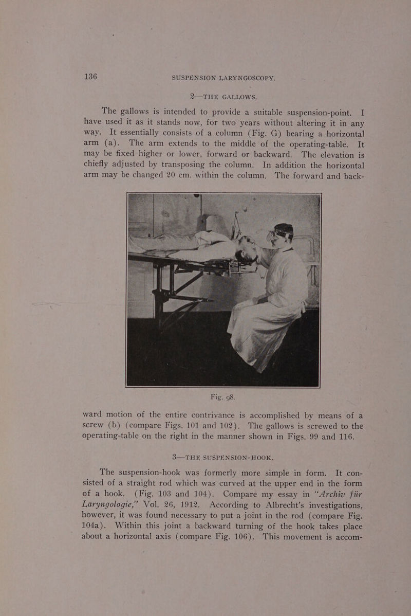 2—THE GALLOWS. The gallows is intended to provide a suitable suspension-point. I have used it as it stands now, for two years without altering it in any way. It essentially consists of a column (Fig. G) bearing a horizontal arm (a). The arm extends to the middle of the operating-table. It may be fixed higher or lower, forward or backward. The elevation is chiefly adjusted by transposing the column. In addition the horizontal arm may be changed 20 cm. within the column, The forward and back- ward motion of the entire contrivance is accomplished by means of a screw (b) (compare Figs. 101 and 102). The gallows is screwed to the operating-table on the right in the manner shown in Figs. 99 and 116. 3—THE SUSPENSION-HOOK. The suspension-hook was formerly more simple in form. It con- sisted of a straight rod which was curved at the upper end in the form of a hook. (Fig. 103 and 104). Compare my essay in “Archiv fiir Laryngologie,” Vol. 26, 1912. According to Albrecht’s investigations, however, it was found necessary to put a joint in the rod (compare Fig. 104a). Within this joint a backward turning of the hook takes place about a horizontal axis (compare Fig. 106). This movement is accom-