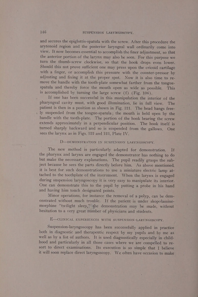 and secures the epiglottis-spatula with the screw. After this procedure the arytenoid region and the posterior laryngeal wall ordinarily come into view. It now becomes essential to accomplish the finer adjustment, so that the anterior portion of the larynx may also be seen. For this purpose we turn the thumb-screw clockwise, so that the hook drops even lower. Should this not prove sufficient one may press upon the cricoid cartilage with a finger, or accomplish this pressure with the counter-pressor by adjusting and fixing it at the proper spot. Now it is also time to re- move the handle with the tooth-plate somewhat farther from the tongue- spatula and thereby force the mouth open as wide as possible. This is accomplished by turning the large screw (f) (Fig. 106). If one has been successful in this manipulation the interior of the pharyngeal cavity must, with good illumination, lie in full view. The patient is then in a position as shown in Fig. 121. ‘The head hangs free- ly suspended from the tongue-spatula; the mouth is held open by the handle with the tooth-plate. The portion of the hook bearing the screw extends approximately in a perpendicular position. ‘The hook itself is turned sharply backward and so is suspended from the gallows, One sees the larynx as in Figs, 122 and 123, Plate IV. D-——DEMONSTRATION IN SUSPENSION LARYNGOSCOPY. The new method is particularly adapted for demonstration. If the pharynx and larynx are engaged the demonstrator has nothing to do but make the necessary explanations. ‘The pupil readily grasps the sub- ject because he sees the parts directly before him. As above mentioned, it is best for such demonstrations to use a miniature electric lamp at- tached to the toothplate of the instrument. When the larynx is engaged during suspension laryngoscopy it is very easy to manipulate its interior. One can demonstrate this to the pupil by putting a probe in his hand and having him touch designated points. Minor operations, for instance the removal of a polyp, can be dem- onstrated without much trouble. If the patient is under skopolamine- morphine “twilight sleep,’ the demonstration may be made, without hesitation to a very great number of physicians and students. E—CLINICAT, EXPERIENCES WITH SUSPENSION-LARYNGOSCOPY. Suspension-laryngoscopy has been successfully applied in practice both in diagnostic and therapeutic respect by my pupils and by me as well as by a list of authors. It is used diagnostically especially in child- hood and particularly in all those cases where we are compelled to re- sort to direct examinations. Its execution is so simple that I believe it will soon replace direct laryngoscopy. We often have occasion to make