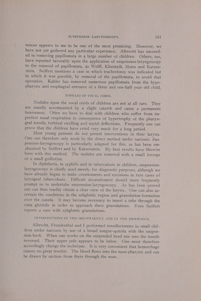 rences appears to me to be one of the most promising. However, we have not yet gathered any particular experience, Albrecht has succeed- ed in removing papillomata in a large number of children. Others, too, have reported favorably upon the application of suspension-laryngoscopy to the removal of papillomata, as Wolff, Kleestadt, Mann and Katzen- stein. Seiffert mentions a case in which tracheotomy was indicated but in which it was possible, by removal of the papillomata, to avoid that operation. Kahler has removed numerous papillomata from the hypo- pharynx and esophageal entrance of a three and one-half year old child. NODULES OF VOCAL, CORDS. Nodules upon the vocal cords of children are not at all rare. They are usually accompanied by a slight catarrh and cause a permanent hoarseness, Often we have to deal with children who suffer from im- perfect nasal respiration in consequence of hypertrophy of the pharyn- geal tonsils, turbinal swelling and septal deflections. Frequently one can prove that the children have cried very much for a long period. Most young patients do not permit interventions in their larynx. One can therefore only work by the direct method under narcosis. Sus- pension-laryngoscopy is particularly adapted for this, as has been em- phasized by Seiffert and by Katzenstein. My best results have likewise been with this method. The nodules are removed with a small forceps or a small guillotine. In diphtheria, in syphilis and in tuberculosis in children, suspension- laryngoscopy is chiefly used merely for diagnostic purposes, although we have already begun to make curettements and excisions in rare cases of laryngeal tuberculosis. Difficult decanulement should more frequently prompt us to undertake suspension-laryngoscopy. As has been proved one can thus readily obtain a clear view of the larynx. One can also as- certain the conditions in the subglottic region and granulation-formation over the canula. It may become necessary to insert a tube through the rima glottidis in order to approach these granulations. Even Seiffert reports a case with subglottic granulations. INTERVENTIONS IN THE ORO-PHARYNX AND IN TH EF ESOPHAGUS, Albrecht, Freudenthal and I performed tonsillectomies in small chil- dren under narcosis by use of a broad tongue-spatula with the suspen- sion-hook. When one works on the suspended head one sees the tonsils reversed. Their upper pole appears to be below, One must therefore accordingly change the technique. It is very convenient that hemorrhage causes no great trouble. The blood flows into the naso-pharynx and can be drawn by suction from there through the nose.