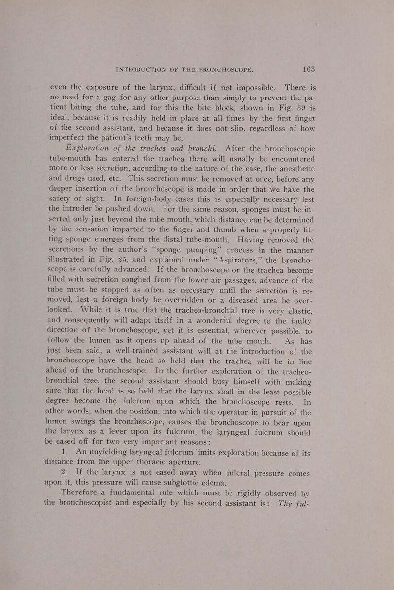 even the exposure of the larynx, difficult if not impossible. There is no need for a gag for any other purpose than simply to prevent the pa- tient biting the tube, and for this the bite block, shown in Fig. 39 is ideal, because it is readily held in place at all times by the first finger of the second assistant, and because it does not slip, regardless of how imperfect the patient’s teeth may be. Exploration of the trachea and bronchi. After the bronchoscopic tube-mouth has entered the trachea there will usually be encountered more or less secretion, according to the nature of the case, the anesthetic and drugs used, etc. This secretion must be removed at once, before any deeper insertion of the bronchoscope is made in order that we have the safety of sight. In foreign-body cases this is especially necessary lest the intruder be pushed down. For the same reason, sponges must be in- serted only just beyond the tube-mouth, which distance can be determined by the sensation imparted to the finger and thumb when a properly fit- ting sponge emerges from the distal tube-mouth. Having removed the secretions by the author’s “sponge pumping” process in the manner illustrated in Fig. 25, and explained under ‘“‘Aspirators,” the broncho- scope is carefully advanced. If the bronchoscope or the trachea become filled with secretion coughed from the lower air passages, advance of the tube must be stopped as often as necessary until the secretion is re- moved, lest a foreign body be overridden or a diseased area be over- looked. While it is true that the tracheo-bronchial tree is very elastic, and consequently will adapt itself in a wonderful degree to the faulty direction of the bronchoscope, yet it is essential, wherever possible, to follow the lumen as it opens up ahead of the tube mouth. As _ has just been said, a well-trained assistant will at the introduction of the bronchoscope have the head so held that the trachea will be in line ahead of the bronchoscope. In the further exploration of the tracheo- bronchial tree, the second assistant should busy himself with making sure that the head is so held that the larynx shall in the least possible degree become the fulcrum upon which the bronchoscope rests. In other words, when the position, into which the operator in pursuit of the lumen swings the bronchoscope, causes the bronchoscope to bear upon the larynx as a lever upon its fulcrum, the laryngeal fulcrum should be eased off for two very important reasons: 1, An unyielding laryngeal fulcrum limits exploration because of its distance from the upper thoracic aperture. 2. If the larynx is not eased away when fulcral pressure comes upon it, this pressure will cause subglottic edema. Therefore a fundamental rule which must be rigidly observed by the bronchoscopist and especially by his second assistant is: The ful-