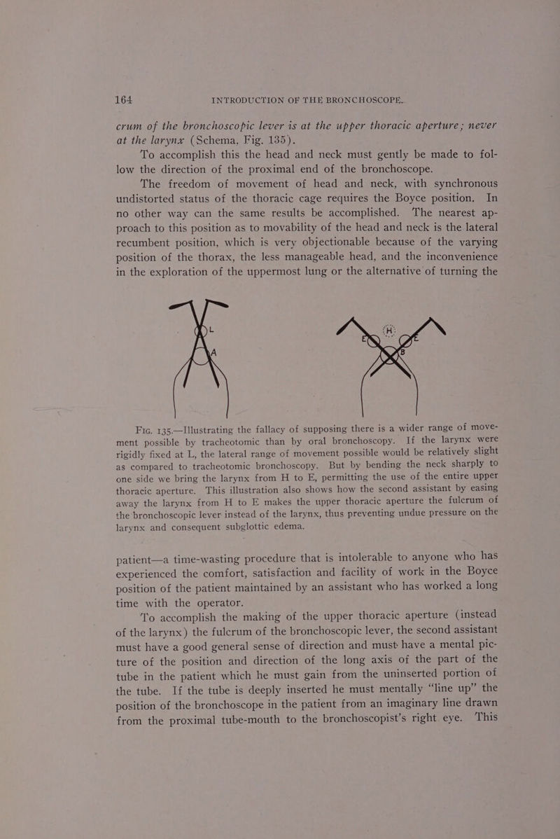 crum of the bronchoscopic lever is at the upper thoracic aperture ; never at the larynx (Schema, Fig. 135). To accomplish this the head and neck must gently be made to fol- low the direction of the proximal end of the bronchoscope. The freedom of movement of head and neck, with synchronous undistorted status of the thoracic cage requires the Boyce position. In no other way can the same results be accomplished. The nearest ap- proach to this position as to movability of the head and neck is the lateral recumbent position, which is very objectionable because of the varying position of the thorax, the less manageable head, and the inconvenience in the exploration of the uppermost lung or the alternative of turning the Fic. 135.—Illustrating the fallacy of supposing there is a wider range of move- ment possible by tracheotomic than by oral bronchoscopy. Tf the larynx were rigidly fixed at L, the lateral range of movement possible would be relatively slight as compared to tracheotomic bronchoscopy. But by bending the neck sharply to one side we bring the larynx from H to E, permitting the use of the entire upper thoracic aperture. This illustration also shows how the second assistant by easing away the larynx from H to E makes the upper thoracic aperture the fulcrum of the bronchoscopic lever instead of the larynx, thus preventing undue pressure on the larynx and consequent subglottic edema. patient—a time-wasting procedure that is intolerable to anyone who has experienced the comfort, satisfaction and facility of work in the Boyce position of the patient maintained by an assistant who has worked a long time with the operator. To accomplish the making of the upper thoracic aperture (instead of the larynx) the fulcrum of the bronchoscopic lever, the second assistant must have a good general sense of direction and must have a mental pic- ture of the position and direction of the long axis of the part of the tube in the patient which he must gain from the uninserted portion of the tube. If the tube is deeply inserted he must mentally “line up” the position of the bronchoscope in the patient from an imaginary line drawn from the proximal tube-mouth to the bronchoscopist’s right. eye. This