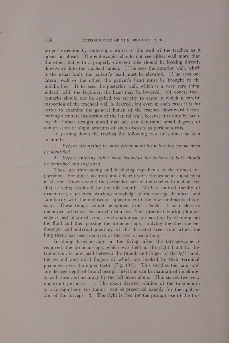 proper direction by endoscopic watch of the wall of the trachea as it opens up ahead. The endoscopist should not see either wall more than the other, but with a properly directed tube should be looking directly downward into the tracheal lumen. If he sees the anterior wall, which is the usual fault, the patient’s head must be elevated. If he sees one lateral wall or the other, the patient’s head must be brought to the middle line. If he sees the posterior wall, which is a very rare thing, indeed, with the beginner, the head may be lowered. Of course these remarks should not be applied too strictly to cases in which a careful inspection of the tracheal wall is desired; but even in such cases it is far better to examine the general lumen of the trachea downward before making a minute inspection of the lateral wall, because it is only by keep- ing the lumen straight ahead that one can determine small degrees of compression or slight amounts of such diseases as perichondritis. In passing down the trachea the following two rules must be kept in mind: 1. Before attempting to enter either main bronchus the carina must be identified. 2. Before entering either main bronchus the orifices of both should be identified and inspected. These are time-saving and localizing expedients of the utmost im- portance. For quick, accurate and efficient work the bronchoscopist must at all times know exactly the particular part of the tracheo-bronchial tree that is being explored by the tube-mouth. With a natural faculty of orientation, a practical working-knowledge of the average distances, and familiarity with the endoscopic appearance of the few landmarks this is easy. These things cannot be gained from a book. It is useless to memorize arbitrary measured distances. The practical working-knowl- edge is best obtained from a wet anatomical preparation by draining out the fluid and then passing the bronchoscope, studying together the en- doscopic and external anatomy of the dissected tree from which the lung tissue has been removed at the root of each lung. In doing bronchoscopy on the living, after the laryngoscope is removed, the bronchoscope, which was held in the right hand for in- troduction, is now held between the thumb and finger of the Jeft hand, the second and third fingers of which are hooked, by their terminal phalanges over the upper teeth (Fig. 137). This steadies the hand and any desired depth of bronchoscopic insertion can be maintained indefinite- ly with ease and accuracy by the left hand alone. This serves two very important purposes: 1. The exact desired relation of the tube-mouth to a foreign body (or tumor) can be preserved exactly for the applica- tion of the forceps. 2. The right is free for the prompt use of the for-