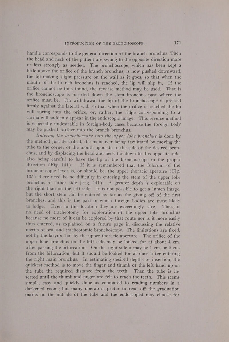handle corresponds to the general direction of the branch bronchus. Then the head and neck of the patient are swung to the opposite direction more or less strongly as needed. The bronchoscope, which has been kept a little above the orifice of the branch bronchus, is now pushed downward, the lip making slight pressure on the wall as it goes, so that when the _ mouth of the branch bronchus is reached, the lip will slip in. If the orifice cannot be thus found, the reverse method may be used. That is the bronchoscope is inserted down the stem bronchus past where the orifice must be. On withdrawal the lip of the bronchoscope is pressed firmly against the lateral wall so that when the orifice is reached the lip will spring into the orifice, or, rather, the ridge corresponding to a carina will suddenly appear in the endoscopic image. This reverse method is especially undesirable in foreign-body cases because the foreign body may be pushed farther into the branch bronchus. Entering the bronchoscope into the upper lobe bronchus is done by the method just described, the maneuver being facilitated by moving the tube to the corner of the mouth opposite to the side of the desired bron- chus, and by displacing the head and neck far down to this opposite side, also being careful to have the lip of the bronchoscope in the proper direction (Fig. 141). If it is remembered that the fulcrum of the bronchoscopic lever is, or should be, the upper thoracic aperture (Fig. 135) there need be no difficulty in entering the stem of the upper lobe bronchus of either side (Fig. 141). A greater depth is explorable on the right than on the left side. It is not possible to get a lumen image, but the short stem can be entered as far as the giving off of the first branches, and this is the part in which foreign bodies are most likely to lodge. Even in this location they are exceedingly rare. There is no need of tracheotomy for exploration of the upper lobe bronchus because no more of it can be explored by that route nor is it more easily thus entered, as explained on a future page in discussing the relative merits of oral and tracheotomic bronchoscopy. The limitations are fixed, not by the larynx, but by the upper thoracic aperture. The orifice of the upper lobe bronchus on the left side may be looked for at about 4 cm. after passing the bifurcation. On the right side it may be 1 cm. or 2 cm. from the bifurcaticn, but it should be looked for at once after entering the right main bronchus. In estimating desired depths of insertion, the quickest method is to move the finger and thumb of the left hand up on the tube the required distance from the teeth. Then the tube is in- serted until the thumb and finger are felt to reach the teeth. This seems simple, easy and quickly done as compared to reading numbers in a darkened room; but many operators prefer to read off the graduation marks on the outside of the tube and the endoscopist may choose for