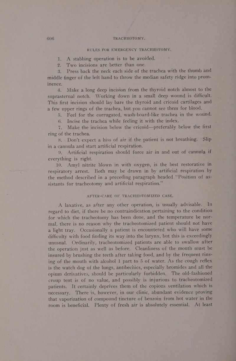 RULES FOR EMERGENCY TRACHEOTOMY. 1. A stabbing operation is to be avoided. 2. ‘Two incisions are better than one. 3. Press back the neck each side of the trachea with the thumb and middle finger of the left hand to throw the median safety ridge into prom- inence. 4. Make a long deep incision from the thyroid notch almost to the suprasternal notch. Working down in a small deep wound is difficult. This first incision should lay bare the thyroid and cricoid cartilages and a few upper rings of the trachea, but you cannot see them for blood. 5. Feel for the corrugated, wash-board-like trachea in the wound. 6. Incise the trachea while feeling it with the index. 7. Make the incision below the cricoid—preferably below the first ring of the trachea. 8. . Don’t expect a hiss of air if the patient is not breathing. Slip in a cannula and start artificial respiration. 9. Artificial respiration should force air in and out of cannula if everything is right. 10. Amyl nitrite blown in with oxygen, is the best restorative in respiratory arrest. Both may be drawn in by artificial respiration by the method described in a preceding paragraph headed ‘Position of as- sistants for tracheotomy and artificial respiration.” AFTER-CARE OF TRACHEOTOMIZED CASE. A laxative, as after any other operation, is usually advisable. In regard to diet, if there be no contraindication pertaining to the condition for which the tracheotomy has been done, and the temperature be nor- mal, there is no reason why the tracheotomized patient should not have a light tray. Occasionally a patient is encountered who will have some difficulty with food finding its way into the larynx, but this is exceedingly unusual. Ordinarily, tracheotomized patients are able to swallow after the operation just as well as before. Cleanliness of the mouth must be insured by brushing the teeth after taking food, and by the frequent rins- ing of the mouth with alcohol 1 part to 5 of water. As the cough reflex is the watch dog of the lungs, antibechics, especially bromides and all the opium derivatives, should be particularly forbidden. The old-fashioned croup tent is of no value, and possibly is injurious to tracheotomized patients. It certainly deprives them of the copious ventilation which is necessary. There is, however, in our clinic, abundant evidence proving that vaporization of compound tincture of benzoin from hot water in the room is beneficial. Plenty of fresh air is absolutely essential. At least