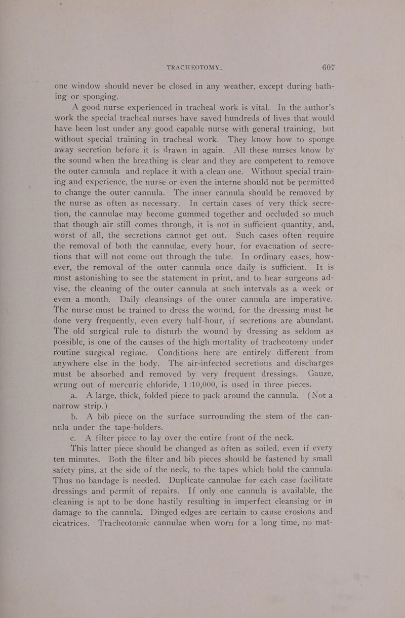 one window should never be closed in any weather, except during bath- ing or sponging. A good nurse experienced in tracheal work is vital. In the author’s work the special tracheal nurses have saved hundreds of lives that would have been lost under any good capable nurse with general training, but without special training in tracheal work. They know how to sponge away secretion before it is drawn in again. All these nurses know by the sound when the breathing is clear and they are competent to remove the outer cannula and replace it with a clean one. Without special train- ing and experience, the nurse or even the interne should not be permitted to change the outer cannula. The inner cannula should be removed by the nurse as often as necessary. In certain cases of very thick secre- tion, the cannulae may become gummed together and occluded so much that though air still comes through, it is not in sufficient quantity, and, worst of all, the secretions cannot get out. Such cases often require the removal of both the cannulae, every hour, for evacuation of secre- tions that will not come out through the tube. In ordinary cases, how- ever, the removal of the outer cannula once daily is sufficient. It is most astonishing to see the statement in print, and to hear surgeons ad- vise, the cleaning of the outer cannula at such intervals as a week or even a month. Daily cleansings of the outer cannula are imperative. The nurse must be trained to dress the wound, for the dressing must be done very frequently, even every half-hour, if secretions are abundant. The old surgical rule to disturb the wound by dressing as seldom as possible, is one of the causes of the high mortality of tracheotomy under routine surgical regime. Conditions here are entirely different from anywhere else in the body. The air-infected secretions and discharges must be absorbed and removed by. very frequent dressings. Gauze, wrung out of mercuric chloride, 1:10,000, is used in three pieces. a. A large, thick, folded piece to pack around the cannula. (Nota narrow strip. ) b. A bib piece on the surface surrounding the stem of the can- nula under the tape-holders. ce. A filter piece to: lay over the entire front of the neck. This latter piece should be changed as often as soiled, even if every ten minutes. Both the filter and bib pieces should be fastened by small safety pins, at the side of the neck, to the tapes which hold the cannula. Thus no bandage is needed. Duplicate cannulae for each case facilitate dressings and permit of repairs. If only one cannula is available, the cleaning is apt to be done hastily resulting in imperfect cleansing or in damage to the cannula. Dinged edges are certain to cause erosions and cicatrices. ‘T'racheotomic cannulae when worn for a long time, no mat-