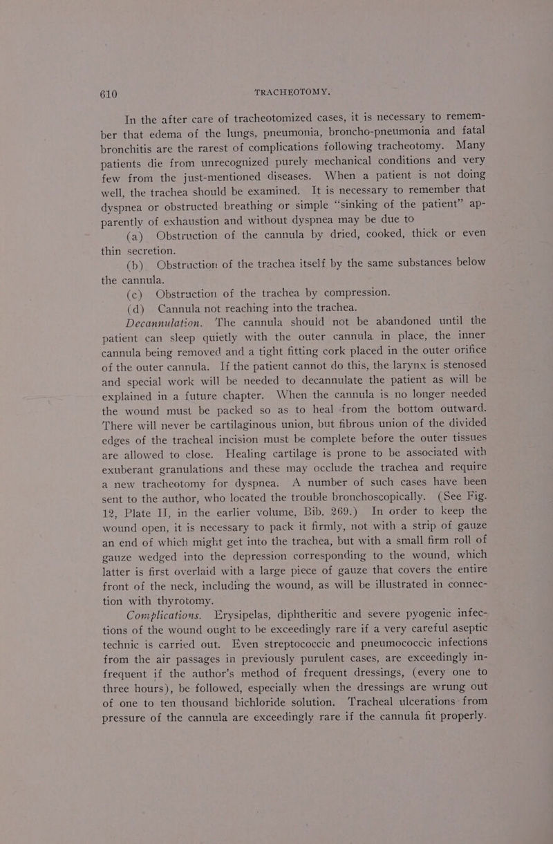 In the after care of tracheotomized cases, it is necessary to remem- ber that edema of the lungs, pneumonia, broncho-pneumonia and fatal bronchitis are the rarest of complications following tracheotomy. Many patients die from unrecognized purely mechanical conditions and very few from the just-mentioned diseases. When a patient is not doing well, the trachea should be examined. It is necessary to remember that dyspnea or obstructed breathing or simple “sinking of the patient” ap- parently of exhaustion and without dyspnea may be due to (a) Obstruction of the cannula by dried, cooked, thick or even thin secretion. (b) Obstruction of the trachea itself by the same substances below the cannula. (c) Obstruction of the trachea by compression. (d) Cannula not reaching into the trachea. Decannulation. ‘‘he cannula should not be abandoned until the patient can sleep quietly with the outer cannula in place, the inner cannula being removed and a tight fitting cork placed in the outer orifice of the outer cannula. If the patient cannot do this, the larynx is stenosed and special work will be needed to decannulate the patient as will be explained in a future chapter. When the cannula is no longer needed the wound must be packed so as to heal from the bottom outward. There will never be cartilaginous union, but fibrous union of the divided edges of the tracheal incision must be complete before the outer tissues are allowed to close. Healing cartilage is prone to be associated with exuberant granulations and these may occlude the trachea and require a new tracheotomy for dyspnea. A number of such cases have been sent to the author, who located the trouble bronchoscopically. (See Fig. 12, Plate IJ, in the earlier volume, Bib. 269.) In order to keep the wound open, it is necessary to pack it firmly, not with a strip of gauze an end of which might get into the trachea, but with a small firm roll of gauze wedged into the depression corresponding to the wound, which latter is first overlaid with a large piece of gauze that covers the entire front of the neck, including the wound, as will be illustrated in connec- tion with thyrotomy. Complications. “rysipelas, diphtheritic and severe pyogenic infec- tions of the wound ought to be exceedingly rare if a very careful aseptic technic is carried out. Even streptococcic and pneumococcic infections from the air passages in previously purulent cases, are exceedingly in- frequent if the author’s method of frequent dressings, (every one to three hours), be followed, especially when the dressings are wrung out of one to ten thousand bichloride solution. Tracheal ulcerations from pressure of the cannula are exceedingly rare if the cannula fit properly.