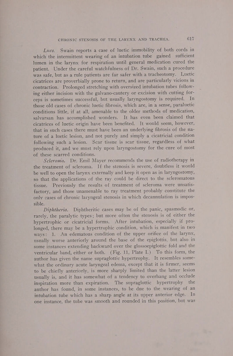 Lues. Swain reports a case of luetic immobility of both cords in which the intermittent wearing of an intubation tube gained sufficient lumen in the larynx for respiration until general medication cured the patient. Under the careful watchfulness of Dr. Swain, such a procedure was safe, but as a rule patients are far safer with a tracheotomy. Lwetic cicatrices are proverbially prone to return, and are particularly vicious in contraction. Prolonged stretching with oversized intubation tubes follow- ing either incision with the galvano-cautery or excision with cutting for- ceps is sometimes successful, but usually laryngostomy is required. In those old cases of chronic luetic fibrosis, which are, in a sense, paraluetic conditions little, if at all, amenable to the older methods of medication, salvarsan has accomplished wonders. It has even been claimed that cicatrices of luetic origin have been benefited. It would seem, however, that in such cases there must have been an underlying fibrosis of the na- ture of a luetic lesion, and not purely and simply a cicatricial condition following such a lesion. Scar tissue is scar tissue, regardless of what produced it, and we must rely upon laryngostomy for the cure of most of these scarred conditions. Scleroma. Dr. Emil Mayer recommends the use of radiotherapy in the treatment of scleroma. If the stenosis is severe, doubtless it would be well to open the larynx externally and keep it open as in laryngostomy, so that the applications of the ray could be direct to the scleromatous tissue. Previously the results of treatment of scleroma were unsatis- factory, and those unamenable to ray treatment probably constitute the only cases of chronic laryngeal stenosis in which decannulation is impos- sible. Diphtheria. Diphtheritic cases may be of the panic, spasmodic or, rarely, the paralytic types; but more often the stenosis is of either the hypertrophic or cicatricial forms. After intubation, especially if pro- longed, there may be a hypertrophic condition, which is manifest in two ways: 1. An edematous condition of the upper orifice of the larynx, usually worse anteriorly around the base of the epiglottis, but also in some instances extending backward over the glossoepiglottic fold and the ventricular band, either or both. (Fig. 11, Plate I.) ‘To this form, the author has given the name supraglottic hypertrophy. It resembles some- what the ordinary acute laryngeal edema, except that it is firmer, seems to be chiefly anteriorly, is more sharply limited than the latter lesion usually is, and it has somewhat of a tendency to overhang and occlude inspiration more than expiration. ‘The supraglottic hypertrophy — the author has found, in some instances, to be due to the wearing of an intubation tube which has a sharp angle at its upper anterior edge. In one instance, the tube was smooth and rounded in this position, but was