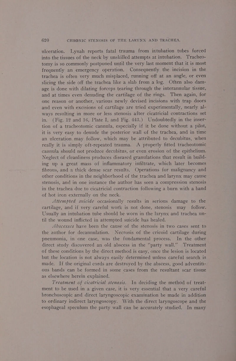 ulceration. Jynah reports fatal trauma from intubation tubes forced into the tissues of the neck by unskilled attempts at intubation. Tracheo- tomy is so commonly postponed until the very last moment that it is most frequentiy an emergency operation. Consequently the incision in the trachea is often very much misplaced, running off at an angle, or even slicing the side off the trachea like a slab from a log. Often also dam- age is done with dilating forceps tearing through the interannular tissue, and at times even denuding the cartilage of the rings. Then again, for one reason or another, various newly devised incisions with trap doors and even with excisions of cartilage are tried experimentally, nearly al- ways resulting in more or less stenosis after cicatricial contractions set in. (Fig. 12 and 16, Plate I, and Fig. 443.) Undoubtedly in the inser- tion of a tracheotomic cannula, especially if it be done without a pilot, it is very easy to denude the posterior wall of the trachea, and in time an ulceration may follow, which may be attributed to decubitus, when really it is simply oft-repeated trauma. A properly fitted tracheotomic cannula should not produce decubitus, or even erosion of the epithelium. Neglect of cleanliness produces diseased granulations that result in build- ing up a great mass of inflammatory infiltrate, which later becomes fibrous, and a thick dense scar results. Operations for malignancy and other conditions in the neighborhood of the trachea and larynx may cause stenosis, and in one instance the author has seen a compression stenosis in the trachea due to cicatricial contraction following a burn with a band of hot iron externally on the neck. Attempted suicide occasionally results in serious damage to the cartilage, and if very careful work is not done, stenosis may follow. Usually an intubation tube should be worn in the larynx and trachea un- til the wound inflicted in attempted suicide has healed. Abscesses have been the cause of the stenosis in two cases sent to the author for decannulation. Necrosis of the cricoid cartilage during pneumonia, in one case, was the fundamental process. In the other direct study discovered an old abscess in the “party wall.” Treatment of these conditions by the direct method is easy, once the lesion is located but the location is not always easily determined unless careful search is made. If the original cords are destroyed by the abscess, good adventiti- ous bands can be formed in some cases from the resultant scar tissue as elsewhere herein explained. Treatment of cicatricial stenosis. In deciding the method of treat- ment to be used in a given case, it is very essential that a very careful bronchoscopic and direct laryngoscopic examination be made in addition to ordinary indirect laryngoscopy. With the direct laryngoscope and the esophageal speculum the party wall can be accurately studied. In many
