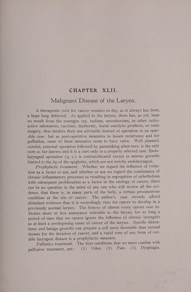 Malignant Disease of the Larynx. A therapeutic cure for cancer remains to-day, as it always has been, a hope long deferred. As applied to the larynx, there has, as yet, been no result from the roentgen ray, radium, mesothorium, or other radio- active substances, vaccines, diathermy, foetal autolytic products, or ionic surgery, that renders their use advisable instead of operation in an oper- able case; but as post-operative measures to lessen recurrence and for palliation, some of these measures seem to have value. Well planned, careful, external operation followed by painstaking after-care, is the only cure so far known and it is a cure only in a properly selected case. Endo- laryngeal operation (q. v.) is contraindicated except in minute growths limited to the tip of the epiglottis, which are not strictly endolaryngeal. Prophylactic treatment. \Vhether we regard the influence of irrita- tion as a factor or not, and whether or not we regard the continuance of chronic inflammatory processes as resulting in segregation of ephethelium with subsequent proliferation as a factor in the etiology of cancer, there can be no question in the mind of any one who will review all the evi- dence, that there is, in many parts of the body, a certain precancerous condition at the site of cancer. The author’s case records afford abundant evidence that it is exceedingly rare for cancer to develop in a previously normal larynx. The history of almost every cancer case in- dicates more or less annoyance referable to the larynx for so long a period of time that we cannot ignore the influence of chronic laryngitis as at least a predisposing cause of cancer of the larynx. Specific ulcera- tions and benign growths can prepare a soil more favorable than normal tissues for the invasion of cancer, and a rapid cure of any form of cur- able laryngeal disease is a prophylactic measure. Palliative treatment. ‘The four conditions that we must combat with palliative treatment, are: (1) Odor. (2) Pain. (3) Dysphagia.