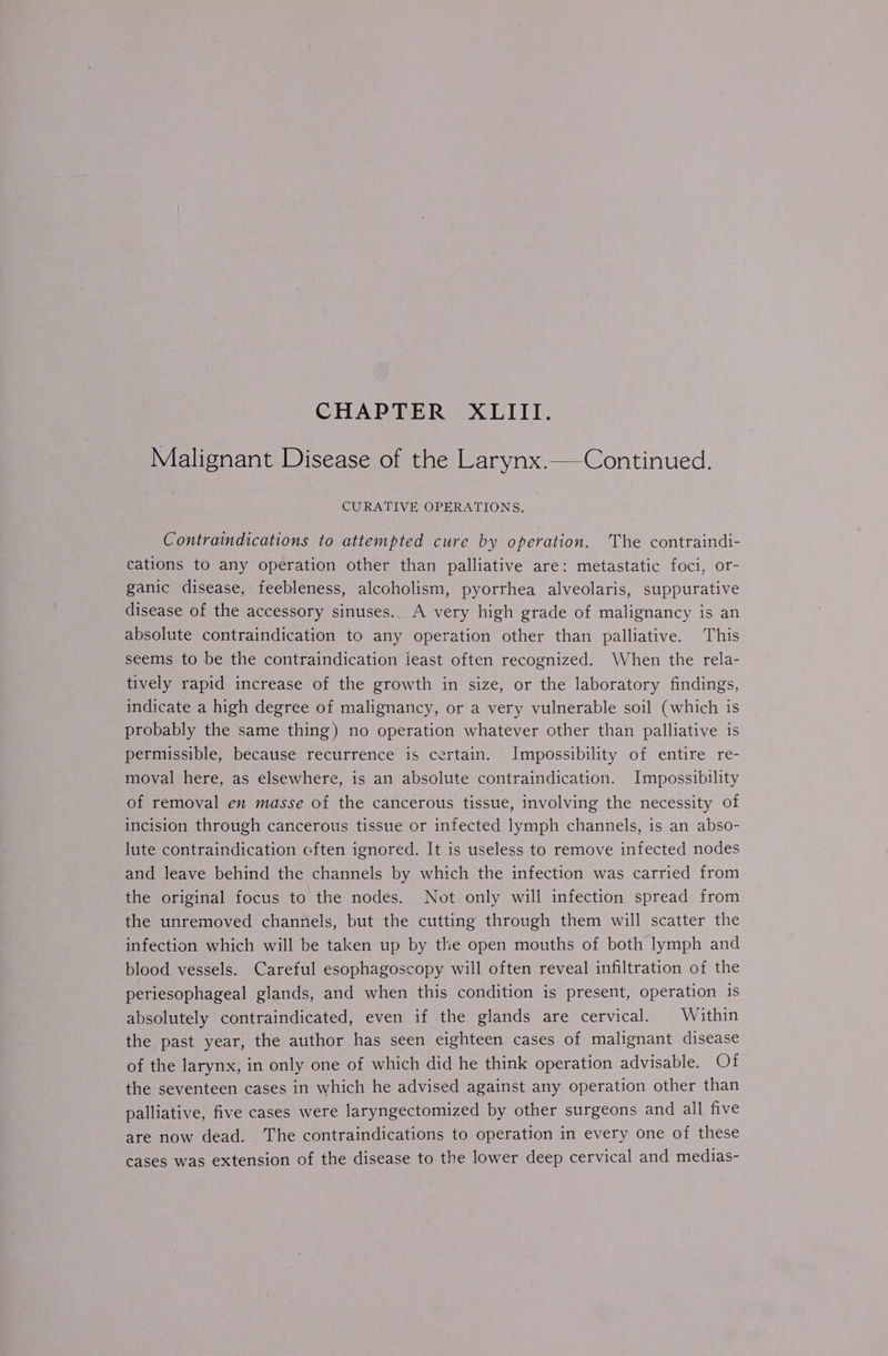 Malignant Disease of the Larynx.—Continued. CURATIVE OPERATIONS. Contraindications to attempted cure by operation. The contraindi- cations to any operation other than palliative are: metastatic foci, or- ganic disease, feebleness, alcoholism, pyorrhea alveolaris, suppurative disease of the accessory sinuses. A very high grade of malignancy is an absolute contraindication to any operation other than palliative. This seems to be the contraindication least often recognized. When the rela- tively rapid increase of the growth in size, or the laboratory findings, indicate a high degree of malignancy, or a very vulnerable soil (which is probably the same thing) no operation whatever other than palliative is permissible, because recurrence is certain. Impossibility of entire re- moval here, as elsewhere, is an absolute contraindication. Impossibility of removal en masse of the cancerous tissue, involving the necessity of incision through cancerous tissue or infected lymph channels, is an abso- lute contraindication cften ignored. It is useless to remove infected nodes and leave behind the channels by which the infection was carried from the original focus to the nodes. Not only will infection spread from the unremoved channels, but the cutting through them will scatter the infection which will be taken up by the open mouths of both lymph and blood vessels. Careful esophagoscopy will often reveal infiltration of the periesophageal glands, and when this condition is present, operation is absolutely contraindicated, even if the glands are cervical. Within the past year, the author has seen eighteen cases of malignant disease of the larynx, in only one of which did he think operation advisable. Of the seventeen cases in which he advised against any operation other than palliative, five cases were laryngectomized by other surgeons and all five are now dead. The contraindications to operation in every one of these cases was extension of the disease to the lower deep cervical and medias-