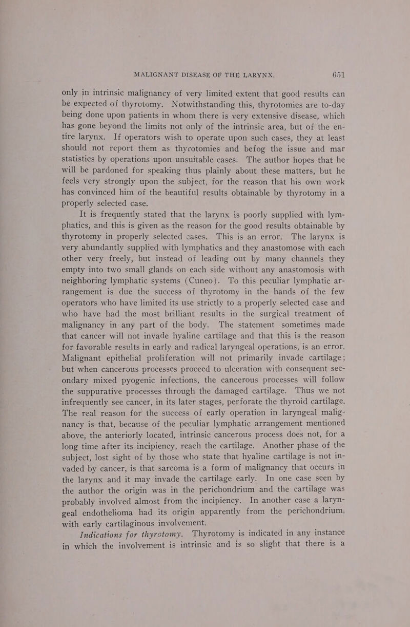 only in intrinsic malignancy of very limited extent that good results can be expected of thyrotomy. Notwithstanding this, thyrotomies are to-day being done upon patients in whom there is very extensive disease, which has gone beyond the limits not only of the intrinsic area, but of the en- tire larynx. If operators wish to operate upon such cases, they at least should not report them as thyrotomies and befog the issue and mar statistics by operations upon unsuitable cases. The author hopes that he will be pardoned for speaking thus plainly about these matters, but he feels very strongly upon the subject, for the reason that his own work has convinced him of the beautiful results obtainable by thyrotomy in a properly selected case. It is frequently stated that the larynx is poorly supplied with lym- phatics, and this is given as the reason for the good results obtainable by thyrotomy in properly selected cases. This is an error. The larynx is very abundantly supplied with lymphatics and they anastomose with each other very freely, but instead of leading out by many channels they empty into two small glands on each side without any anastomosis with neighboring lymphatic systems (Cuneo). ‘To this peculiar lymphatic ar- rangement is due the success of thyrotomy in the hands of the few operators who have limited its use strictly to a properly selected case and who have had the most brilliant results in the surgical treatment of malignancy in any part of the body. The statement sometimes made that cancer will not invade hyaline cartilage and that this is the reason for favorable results in early and radical laryngeal operations, is an error. Malignant epithelial proliferation will not primarily invade cartilage ; but when cancerous processes proceed to ulceration with consequent sec- ondary mixed pyogenic infections, the cancerous processes will follow the suppurative processes through the damaged cartilage. Thus we not infrequently see cancer, in its later stages, perforate the thyroid cartilage. The real reason for the success of early operation in laryngeal malig- nancy is that, because of the peculiar lymphatic arrangement mentioned above, the anteriorly located, intrinsic cancerous process does not, for a long time after its incipiency, reach the cartilage. Another phase of the subject, lost sight of by those who state that hyaline cartilage is not in- vaded by cancer, is that sarcoma is a form of malignancy that occurs in the larynx and it may invade the cartilage early. In one case seen by the author the origin was in the perichondrium and the cartilage was probably involved almost from the incipiency. In another case a laryn- geal endothelioma had its origin apparently from the perichondrium, with early cartilaginous involvement. Indications for thyrotomy. Thyrotomy is indicated in any instance in which the involvement is intrinsic and is so slight that there is a