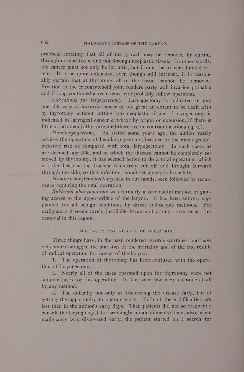 practical certainty that all of the growth may be removed by cutting through normal tissue and not through neoplastic tissue. In other words, the cancer must not only be intrinsic, but it must be of very limited ex- tent. If it be quite extensive, even though still intrinsic, it is reason- ably certain that at thyrotomy all of the tissue cannot be removed. Fixation of the cricoarytenoid joint renders party wall invasion probable and if long continued a recurrence will probably follow operation. Indications for laryngectomy. Laryngectomy is indicated in any operable case of intrinsic cancer of too great an extent to be dealt with by thyrotomy without cutting into neoplastic tissue. Laryngectomy is indicated in laryngeal cancer extrinsic by origin or extension, if there is little or no adenopathy, provided there are no contraindications (q. v.). Hemilaryngectomy. As stated some years ago, the author rarely advises the operation of hemilaryngectomy, because of the much greater infective risk as compared with total laryngectomy. In such cases as are deemed operable, and in which the disease cannot be completely re- moved by thyrotomy, it has seemed better to do a total operation, which is safer because the trachea is entirely cut off and brought forward through the skin, so that infection cannot set up septic bronchitis. Hemucricoarytenoidectomy has, in our hands, been followed by recur- rence requiring the total operation. Subhyoid pharyngotomy was formerly a very useful method of gain- ing access to the upper orifice of the larynx. It has been entirely sup- planted for all benign conditions by direct endoscopic methods. For malignancy it seems rarely justifiable because of prompt recurrence after removal in this region. MORTALITY AND RESULTS OF OPERATION. Three things have, in the past, rendered records worthless and have very much befogged the statistics of the mortality and of the end-results of radical operation for cancer of the larynx. 1. The operation of thyrotemy has been confused with the opera- tion of laryngectomy. 2. Nearly all of the cases cperated upon for thyrotomy were not suitable cases for this operation. In fact very few were operable at all by any method. 3. The difficulty not only in discovering the disease early, but of getting the opportunity to operate early. Both of these difficulties are less than in the author’s early days. Then patients did not so frequently consult the laryngologist for seemingly minor ailments; then, also, when malignancy was discovered early, the patient started on a search for