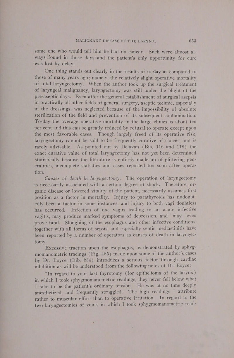 some one who would tell him he had no cancer. Such were almost al- ways found in those days and the patient’s only opportunity for cure was lost by delay. One thing stands out clearly in the results of to-day as compared to those of many years ago; namely, the relatively slight operative mortality of total laryngectomy. When the author took up the surgical treatment of laryngeal malignancy, laryngectomy was still under the blight of the pre-aseptic days. Even after the general establishment of surgical asepsis in practically all other fields of general surgery, aseptic technic, especially in the dressings, was neglected because of the impossibility of absolute sterilization of the field and prevention of its subsequent contamination. To-day the average operative mortality in the large clinics is about ten per cent and this can be greatly reduced by refusal to operate except upon the most favorable cases. Though largely freed of its operative risk, laryngectomy cannot be said to be frequently curative of cancer, and is rarely advisable. As pointed out by Delavan (Bib. 116 and 118) the exact curative value of total laryngectomy has not yet been determined statistically because the literature is entirely made up of glittering gen- eralities, incomplete statistics and cases reported too soon after opera- tion. Causes of death in laryngectomy. ‘The operation of laryngectomy is necessarily associated with a certain degree of shock. Therefore, or- ganic disease or lowered vitality of the patient, necessarily assumes first position as a factor in mortality. Injury to parathyroids has undoubt- edly been a factor in some instances. and injury to both vagi doubtless has occurred. Infection of one vagus leading to an acute infective vagitis, may produce marked symptoms of depression, and may even prove fatal. Sloughing of the esophagus and other infective conditions, together with all forms of sepsis, and especially septic mediastinitis have been reported by a number of operators as causes of death in laryngec- tomy. Excessive traction upon the esophagus, as demonstrated by sphyg- momanometric tracings (Fig. 485) made upon some of the author’s cases by Dr. Boyce (Bib. 254) introduces a serious factor through cardiac inhibition as will be understood from the following notes of Dr. Boyce: “Tn regard to your last thyrotomy (for epithelioma of the larynx) in which I took sphygmomanometric readings, they never fell below what I take to be the patient’s ordinary tension. He was at no time deeply anesthetized, and frequently struggled. The high readings | attribute rather to muscular effort than to operative irritation. In regard to the two laryngectomies of yours in which I took sphygmomanometric read-