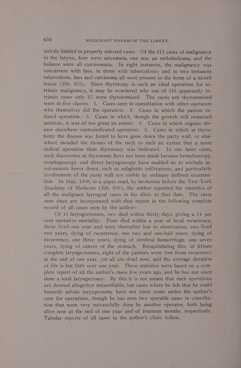 strictly limited to properly selected cases. Of the 211 cases of malignancy in the larynx, four were sarcomata, one was an endothelioma, and the balance were all carcinomata. In eight instances, the malignancy was concurrent with lues, in three with tuberculosis; and in two instances tuberculosis, lues and carcinoma all were present in the form of a mixed lesion (Bib, 253). Since thyrotcmy is such an ideal operation for in- trinsic malignancy, it may be wondered why out of 118 apparently in- trinsic cases only 27 were thyrotomized. The cases not thyrotomized were in five classes. 1. Cases seen in consultation with other operators who themselves did the operation. 2. Cases in which the patient re- fused operation. 3. Cases in which, though the growth still remained intrinsic, it was of too great an extent. 4. Cases in which organic dis- ease elsewhere contraindicated operation. 5. Cases in which at thyro- tomy the disease was found to have gone down the party wall, or else- where invaded the tissues of the neck to such an extent that a more radical operation than thyrotomy was indicated. In our later cases, such discoveries at thyrotomy have not been made because bronchoscopy, esophagoscopy and direct laryngoscopy have enabled us to exclude in- volvements lower down, such as subglottic infiltrations, and particularly involvement of the party wall not visible by ordinary indirect examina- tion. In May, 1909, in a paper read, by invitation before the New York Academy of Medicine (Bib. 250), the author reported the statistics of all the malignant laryngeal cases in his clinic to that date. The cases seen since are incorporated with that report in the following complete record of all cases seen by the author: Of 14 laryngectomies, two died within thirty days, giving a 14 per cent operative mortality. Four died within a year of local recurrence, three lived one year and were thereafter lost to observation, two lived two years, dying of recurrence, one two and one-half years, dying of recurrence, one three years, dying of cerebral hemorrhage, one seven years, dying of cancer of the stomach. Recapitulating this, of fifteen complete laryngectomies, eight of the patients were free from recurrence at the end of one year, yet all are dead now, and the average duration of life is but little over one year. These statistics were based on a com- plete report of all the author’s cases five years ago, and he has not since done a total laryngectomy. By this it is not meant that such operations are deemed altogether unjustifiable, but cases where he felt that he could honestly advise laryngectomy have not since come under the author’s care for operations, though he has seen two operable cases in consulta- tion that were very successfully done by another operator, both being alive now at the end of one year and of fourteen months, respectively. Tabular reports of all cases in the author’s clinic follow.