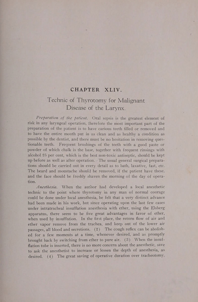 CHAPTER XLIV. Technic of Thyrotomy for Malignant Disease of the Larynx. Preparation of the patient. Oral sepsis is the greatest element of risk in any laryngeal operation, therefore the most important part of the preparation of the patient is to have carious teeth filled or removed and to have the entire mouth put in as clean and as healthy a condition as possible by the dentist, and there must be no hesitation in removing ques- tionable teeth. Frequent brushings of the teeth with a good paste or powder of which chalk is the base, together with frequent rinsings with alcohol 25 per cent, which is the best non-toxic antiseptic, should be kept up before as well as after operation. The usual general surgical prepara- tions should be carried out in every detail as to bath, laxative, fast, etc. The beard and moustache should be removed, if the patient have these, and the face should be freshly shaven the morning of the day of opera- tion. Anesthesia. When the author had developed a local anesthetic technic to the point where thyrotomy in any man of normal courage could be done under local anesthesia, he felt that a very distinct advance had been made in his work, but since operating upon the last few cases under intratracheal insufflation anesthesia with ether, using the Elsberg apparatus, there seem to be five great advantages in favor of ether, when used by insufflation. In the first place, the return flow of air and ether vapor remove from the trachea, and keep out of the lower air passages, all blood and secretions. (2) The cough reflex can be abolish- ed for a few moments at a time, whenever desired, and as promptly brought back by switching from ether to pure air. (3) When the insuf- flation tube is inserted, there is no more concern about the anesthetic, save to ask the anesthetist to increase or lessen the depth of anesthesia, as desired. (4) The great saving of operative duration over tracheotomy,