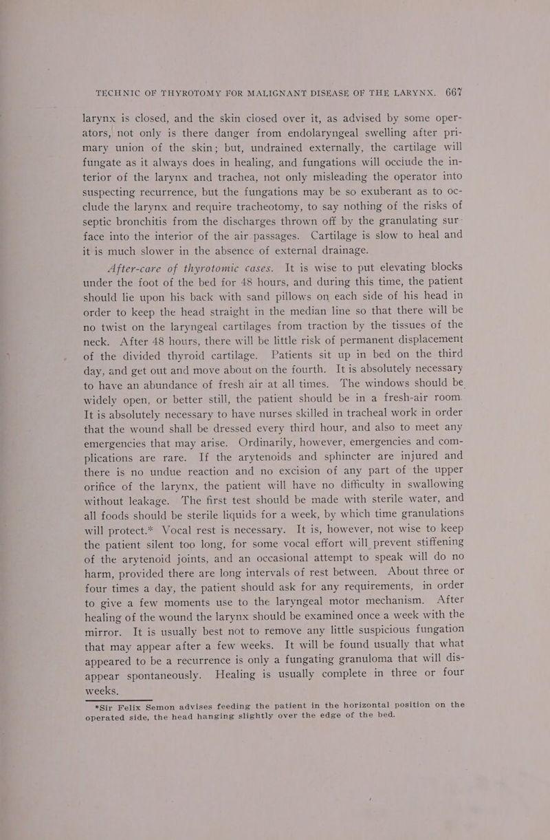 larynx is closed, and the skin ciosed over it, as advised by some oper- ators, not only is there danger from endolaryngeal swelling after pri- mary union of the skin; but, undrained externally, the cartilage will fungate as it always does in healing, and fungations will occlude the in- terior of the larynx and trachea, not only misleading the operator into suspecting recurrence, but the fungations may be so exuberant as to oc- clude the larynx and require tracheotomy, to say nothing of the risks of septic bronchitis from the discharges thrown off by the granulating sur- face into the interior of the air passages. Cartilage is slow to heal and it is much slower in the absence of external drainage. After-care of thyrotomic cases. It is wise to put elevating blocks under the foot of the bed for 48 hours, and during this time, the patient should lie upon his back with sand pillows on each side of his head in order to keep the head straight in the median line so that there will be no twist on the laryngeal cartilages from traction by the tissues of the neck. After 48 hours, there will be little risk of permanent displacement of the divided thyroid cartilage. Patients sit up in bed on the third day, and get out and move about on the fourth. It is absolutely necessary to have an abundance of fresh air at all times. The windows should be widely open, or better still, the patient should be in a fresh-air room. It is absolutely necessary to have nurses skilled in tracheal work in order that the wound shall be dressed every third hour, and also to meet any emergencies that may arise. Ordinarily, however, emergencies and com- plications are rare. If the arytenoids and sphincter are injured and there is no undue reaction and no excision of any part of the upper orifice of the larynx, the patient will have no difficulty in swallowing without leakage. The first test should be made with sterile water, and all foods should be sterile liquids for a week, by which time granulations will protect.* Vocal rest is necessary. It is, however, not wise to keep the patient silent too long, for some vocal effort will prevent stiffening of the arytenoid joints, and an occasional attempt to speak will do no harm, provided there are long intervals of rest between. About three or four times a day, the patient should ask for any requirements, in order to give a few moments use to the laryngeal motor mechanism. After healing of the wound the larynx should be examined once a week with the mirror. It is usually best not to remove any little suspicious fungation that may appear after a few weeks. It will be found usually that what appeared to be a recurrence is only a fungating granuloma that will dis- appear spontaneously. Healing is usually complete in three or four weeks, *Sir Felix Semon advises feeding the patient in the horizontal position on the operated side, the head hanging slightly over the edge of the bed.