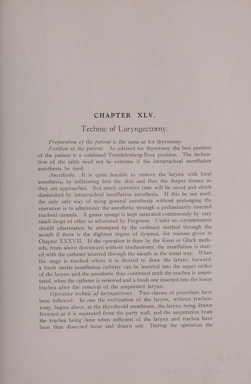 Technic of Laryngectomy. Preparation of the patient is the same as for thyrotomy. Position of the patient. As advised for thyrotomy the best position of the patient is a combined Trendelenberg-Rose position. The inclina- tion of the table need not be extreme if the intratracheal insufflation anesthesia be used. Anesthesia. It is quite feasible to remove the larynx with local anesthesia, by infiltrating first the skin and then the deeper tissues as they are approached. But much cperative time will be saved and shock diminished by intratracheal insufflation anesthesia. If this be not used, the only safe way of using general anesthesia without prolonging the operation is to administer the anesthetic through a preliminarily inserted tracheal cannula. A gauze sponge is kept saturated continuously by very small drops of ether as advocated by Ferguson. Under no circumstances should etherization be attempted by the ordinary method through the mouth if there is the slightest degree of dyspnea, for reasons given in Chapter XX XVII. If the operation is done by the Keen or Gluck meth- ods, from above downward without tracheotomy, the insufflation is start- ed with the catheter inserted through the mouth in the usual way. When the stage is reached where it is desired to draw the larynx forward, a fresh sterile insufflation catheter can be inserted into the upper orifice of the larynx and the anesthetic thus continued until the trachea is ampu- tated, when the catheter is removed and a fresh one inserted into the lower trachea after the removal of the amputated larynx. Operative technic of laryngectomy. ‘Two classes of procedure have been followed. In one the extirpation of the larynx, without tracheo- tomy, begins above, at the thyrohyoid membrane, the larynx being drawn forward as it is separated from the party wall, and the amputation from the trachea being done when sufficient of the larynx and trachea have heen thus dissected loose and drawn out. During the operation the