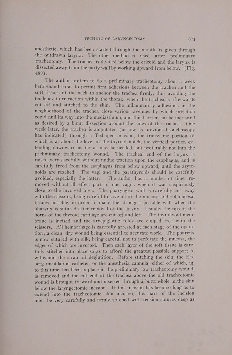 anesthetic, which has been started through the mouth, is given through the outdrawn larynx. The other method is used after preliminary tracheotomy. The trachea is divided below the cricoid and the larynx is dissected away from the party wall by working upward from below. (Fig. 489). The author prefers to do a preliminary tracheotomy about a week beforehand so as to permit firm adhesions between the trachea and the soft tissues of the neck to anchor the trachea firmly, thus avoiding the tendency to retraction within the thorax, when the trachea is afterwards cut eff and stitched to the skin. The inflammatory adhesions in the neighborhood of the trachea close various avenues by which infection could find its way into the mediastinum, and this barrier can be increased as desired by a blunt dissection around the sides of the trachea. One week later, the trachea is amputated (as low as previous bronchoscopy has indicated) through a T-shaped incision, the transverse portion of which is at about the level of the thyroid notch, the vertical portion ex- tending downward as far as may be needed, but preferably not into the preliminary tracheotomy wound. The tracheal end of the larynx is raised very carefully without undue traction upon the esophagus, and is carefully freed from the esophagus from below upward, until the aryte- noids are reached. The vagi and the parathyroids should be carefully avoided, especially the latter. The author has a number of times re- moved without ill effect part of one vagus when it was suspiciously close to the involved area. The pharyngeal wall is carefully cut away with the scissors, being careful to save all of the mucosa and submucosal tissues possible, in order to make the strongest possible wall when the pharynx is sutured after removal of the larynx. Usually the tips of the horns of the thyroid cartilage are cut off and left. The thyrohyoid mem- brane is incised and the aryepiglottic folds are clipped free with the scissors. All hemorrhage is carefully arrested at each stage of the opera- tion; a clean, dry wound being essential to accurate work. The pharynx is now sutured with silk, being careful not to perforate the mucosa, the edges of which are inverted. ‘Then each layer of the soft tisstle is care- fully stitched into place so as to afford the greatest possible support to withstand the strain of deglutition. Before stitching the skin, the Els- berg insufflation catheter, or the anesthesia cannula, either of which, up to this time, has been in place in the preliminary low tracheotomy wound, is removed and the cut end of the trachea above the old tracheotomic wound is brought forward and inserted through a button-hole in the skin below the laryngectomic incision. If this incision has been so long as to extend into the tracheotomic skin incision, this part of the incision must be very carefully and firmly stitched with tension sutures deep as