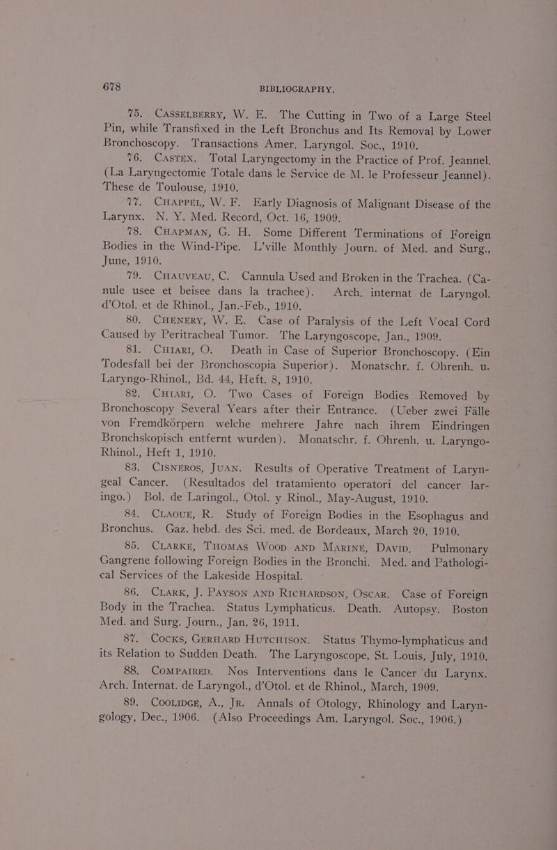 75. CASSELBERRY, W. E. The Cutting in Two of a Large Steel Pin, while Transfixed in the Left Bronchus and Its Removal by Lower Bronchoscopy. ‘Transactions Amer. Laryngol. Soc., 1910. 76. Castex. Total Laryngectomy in the Practice of Prof. Jeannel. (La Laryngectomie Totale dans le Service de M. le Professeur Jeannel). These de Toulouse, 1910. v7. CHaAppeL, W. F. Early Diagnosis of Malignant Disease of the Larynx. N. Y. Med. Record, Oct. 16, 1909. 78. CuaApMan, G. H. Some Different Terminations of Foreign Bodies in the Wind-Pipe. L’ville Monthly Journ. of Med. and Surg., June, 1910. 79. CHauvEau, C. Cannula Used and Broken in the Trachea. (Ca- nule usee et beisee dans la trachee). Arch. internat de Laryngol. d’Otol. et de Rhinol., Jan.-Feb., 1910. ; 80. CHENERY, W. E. Case of Paralysis of the Left Vocal Cord Caused by Peritracheal Tumor. The Laryngoscope, Jan., 1909. 81. Curart, O. Death in Case of Superior Bronchoscopy. (Ein Todesfall bei der Bronchoscopia Superior). Monatschr. f. Ohrenh, u. Laryngo-Rhinol., Bd. 44, Heft. 8, 1910. 82. Cutarti, O. Two Cases of Foreign Bodies Removed by Bronchoscopy Several Years after their Entrance. (Ueber zwei Falle von Fremdkérpern welche mehrere Jahre nach ihrem Eindringen Bronchskopisch entfernt wurden). Monatschr. f. Ohrenh. u. Laryngo- Rhinol; Heit, 1910, 83. CrIsNERos, JUAN. Results of Operative Treatment of Laryn- geal Cancer. (Resultados del tratamiento operatori del cancer lar- ingo.) Bol. de Laringol., Otol. y Rinol., May-August, 1910. 84. CLAouE, R. Study of Foreign Bodies in the Esophagus and Bronchus. Gaz. hebd. des Sci. med. de Bordeaux, March 20, 1910. 85. CLARKE, THoMAs Woop anp Marine, Davin. Pulmonary Gangrene following Foreign Bodies in the Bronchi. Med. and Pathologi- cal Services of the Lakeside Hospital. 86. CLARK, J. PAyson AND Ricuarpson, Oscar. Case of Foreign Body in the Trachea. Status Lymphaticus. Death. Autopsy. Boston Med. and Surg. Journ., Jan. 26, 1911. 87. Cocks, GERHARD HutcHison. Status Thymo-lymphaticus and its Relation to Sudden Death. The Laryngoscope, St. Louis, July 910; 88. Comparrep. Nos Interventions dans le Cancer ‘du Larynx. Arch. Internat. de Laryngol., d’Otol. et de Rhinol., March, 1909. 89. Coorpcr, A., Jr. Annals of Otology, Rhinology and Laryn- gology, Dec., 1906. (Also Proceedings Am. Laryngol. Soc., 1906.)