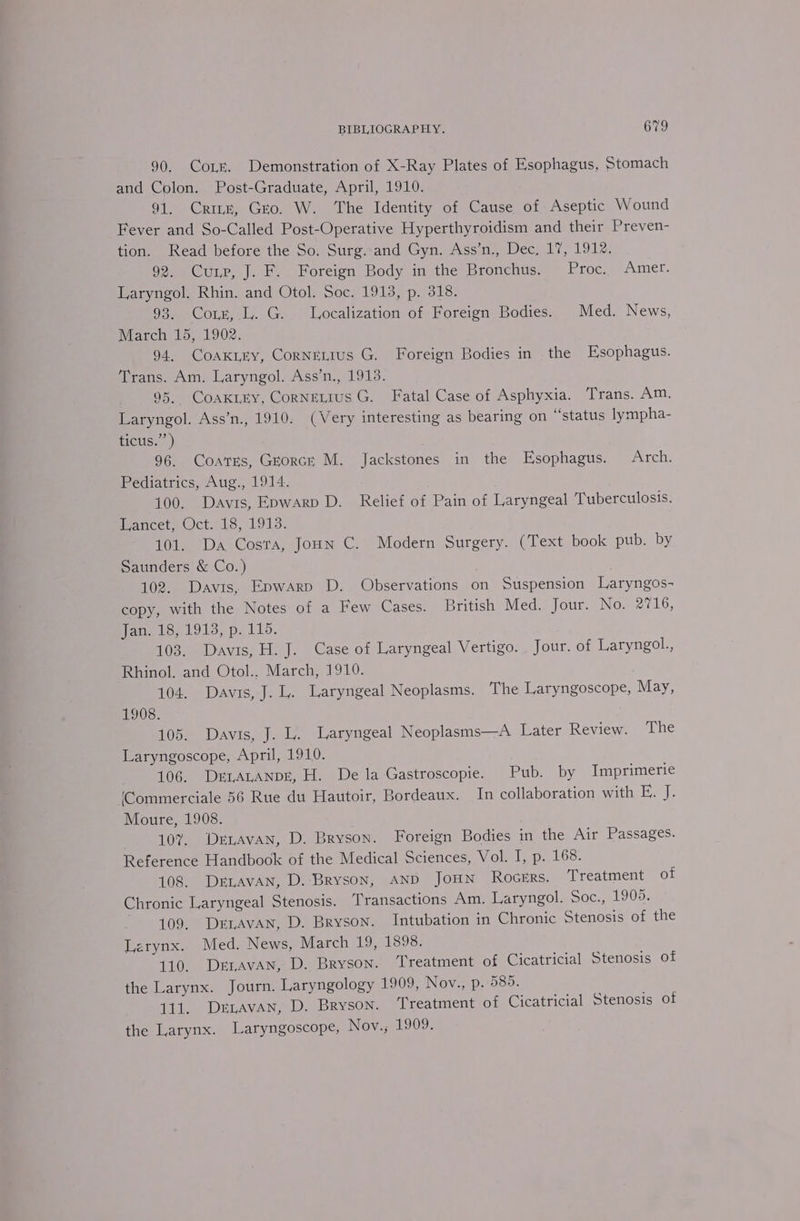 90. Corr. Demonstration of X-Ray Plates of Esophagus, Stomach and Colon. Post-Graduate, April, 1910. 91. Crine, Geo. W. The Identity of Cause of Aseptic Wound Fever and So-Called Post-Operative Hyperthyroidism and their Preven- tion. Read before the So. Surg. and Gyn. Ass’n., Dec, 17, 1912. 92. Cup, J. F. Foreign Body in the Bronchus. Proc. Amer. Laryngol. Rhin. and Otol. Soc. 1913, p. 318. 93. Corg,.l,. G.. Localization of Foreign Bodies. Med. News, March 15, 1902. 94. CoAKLEy, CorneLIus G. Foreign Bodies in the Esophagus. Trans. Am. Laryngol. Ass’n., 1913. 95. CoaKkrry, CornEeLIuS G. Fatal Case of Asphyxia. Trans. Am. Laryngol. Ass’n., 1910. (Very interesting as bearing on “status lympha- ticus.’’) 96. Coats, GEorcrk M. Jackstones in the Esophagus. Arch. Pediatrics, Aug., 1914. 100. Davis, Epwarp D. Relief of Pain of Laryngeal Tuberculosis. Hancet, Oct. 18, 1913. 101. Da Costa, Joun C. Modern Surgery. (Text book pub. by Saunders &amp; Co.) 102. Davis, Epwarp D. Observations on Suspension Laryngos- copy, with the Notes of a Few Cases. British Med. Jour. No. 2716, ane te, LO13, p. 11d, 103. Davis, H. J. Case of Laryngeal Vertigo. Jour. of Laryngol., Rhinol. and Otol.. March, 1910. 104. Davis, J. L. Laryngeal Neoplasms. The Laryngoscope, May, 1908. 105. Davis, J. L. Laryngeal Neoplasms—A Later Review. The Laryngoscope, April, 1910. 106. Dr1ataAnpr, H. De la Gastroscopie. Pub. by Imprimerie (Commerciale 56 Rue du Hautoir, Bordeaux. In collaboration with E. J. Moure, 1908. 107. Derravan, D. Bryson. Foreign Bodies in the Air Passages. Reference Handbook of the Medical Sciences, Vol. I, p. 168. 108. DELAVAN, D.-Bryson, AND JoHN Rocers. Treatment of Chronic Laryngeal Stenosis. Transactions Am. Laryngol. Soc., 1909. 109, Drravan, D. Bryson. Intubation in Chronic Stenosis of the Larynx. Med. News, March 19, 1898. 110. DertAvAN, D. Bryson. Treatment of Cicatricial Stenosis of the Larynx. Journ. Laryngology 1909, Nov., p. 585. 111. Drzavan, D. Bryson. Treatment of Cicatricial Stenosis of the Larynx. Laryngoscope, Nov. 19097