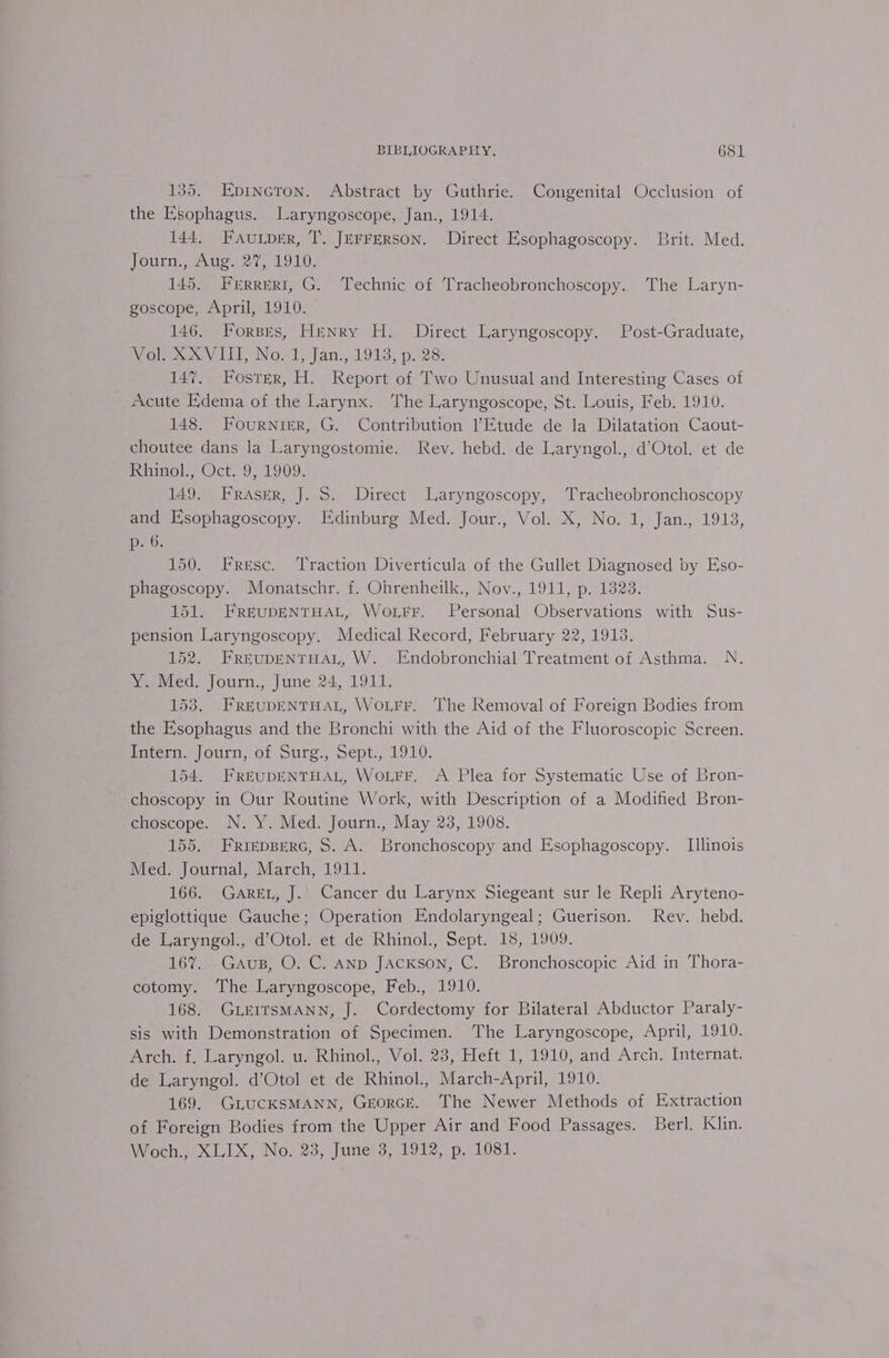 135. Epincron. Abstract by Guthrie. Congenital Occlusion of the Esophagus. Laryngoscope, Jan., 1914. 144, FAuLpER, T. JeFFERson. Direct Esophagoscopy. Brit. Med. Journ., Aug. 27%, 1910. 145. Ferrreri, G. Technic of Tracheobronchoscopy. The Laryn- goscope, April, 1910. 146. Forsrs, Henry H. Direct Laryngoscopy. Post-Graduate, Vol. XXVIII, No.1, Jan., 1913, p. 28. 147. Foster, H. Report of Two Unusual and Interesting Cases of Acute Edema of the Larynx. The Laryngoscope, St. Louis, Feb. 1910. 148. Fournier, G. Contribution Etude de la Dilatation Caout- choutee dans la Laryngostomie. Rev. hebd. de Laryngol., d’Otol. et de Rhinol, Oct..9; 1909. 149. Fraser, J. S. Direct Laryngoscopy, Tracheobronchoscopy and Esophagoscopy. Edinburg Med. Jour., Vol. X, No. 1, Jan., 1913, p20: 150. Fresc. Traction Diverticula of the Gullet Diagnosed by Eso- phagoscopy. Monatschr. f. Ohrenheilk., Nov., 1911, p. 1323. 151. FREUDENTHAL, WoLFFr. Personal Observations with Sus- pension Laryngoscopy. Medical Record, February 22, 1913. 152. FREUDENTHAL, W. Endobronchial Treatment of Asthma. N. Y. Med, Journ., June 24, 1911. 153. FREUDENTHAL, WoLrr. The Removal of Foreign Bodies from the Esophagus and the Bronchi with the Aid of the Fluoroscopic Screen. Tater. Journ, of sure., Sept., 1910. 154. FREUDENTHAL, WoLFF. A Plea for Systematic Use of Bron- choscopy in Our Routine Work, with Description of a Modified Bron- choscope. N. Y. Med. Journ., May 23, 1908. 155. FRrrepBerc, 8. A. Bronchoscopy and Esophagoscopy. Illinois Med. Journal, March, 1911. 166. Garet, J. Cancer du Larynx Siegeant sur le Repli Aryteno- epiglottique Gauche; Operation Endolaryngeal; Guerison. Rev. hebd. de Laryngol., d’Otol. et de Rhinol., Sept. 18, 1909. 167%. Gaus, O. C. ANp Jackson, C. Bronchoscopic Aid in Thora- cotomy. The Laryngoscope, Feb., 1910. 168. GLErrsMANN, J. Cordectomy for Bilateral Abductor Paraly- sis with Demonstration of Specimen. The Laryngoscope, April, 1910. Arch, f, Laryngol. u. Rhinol., Vol. 23, Heft 1, 1910, and Arch. Internat. de Laryngol. d’Otol et de Rhinol., March-April, 1910. 169. GiucKSMANN, Greorcr. The Newer Methods of Extraction of Foreign Bodies from the Upper Air and Food Passages. Berl. Klin. Woche XLIX, No. 23, June's, 1912, p.10381-