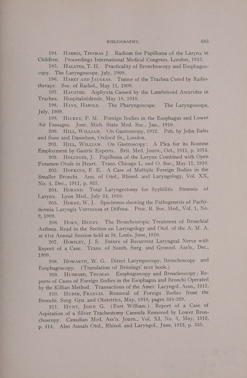 194. Harris, THomas J. Radium for Papilloma of the Larynx in Children. Proceedings International Medical Congress, London, 1913. 195. Hazsrep, T. H. Practicality of Bronchoscopy and Esophagos- copy. The Laryngoscope, July, 1909. 196. HaretT AnD JAucEAS. Tumor of the Trachea Cured by Radio- therapy. Soc. of Radiol., May 11, 1909. 197%. Haustrep. Asphyxia Caused by the Lumbricoid Ascarides in Trachea. Hospitalstidende, May 18, 1910. 198. Hays, Harorp. The Pharyngoscope. The Laryngoscope, July, 1909. 199. Hickey, P. M. Foreign Bodies in the Esophagus and Lower Air Passages. Jour. Mich. State Med. Soc., Jan., 1910. 200. Hitt, WintiamM. On Gastroscopy, 1912. Pub. by John Bales and Sons and Danielson, Oxford St., London. 201. Hini, WuaiiaAmM. On Gastroscopy: A Plea for its Routine Employment by Gastric Experts. Brit. Med. Journ., Oct., 1911, p. 1074. 202. Horincer, J. Papilloma of the Larynx Combined with Open Foramen Ovale in Heart. Trans. Chicago L. and O. Soc., May 17, 1910. 203. Hopxins, F. E. A Case of Multiple Foreign Bodies in the Smaller Bronchi. Ann. of Otol., Rhinol. and Laryngology, Vol. XX, No. 4, Dec., 1911, p. 825. 204. Horanp. Total Laryngectomy for Syphilitic Stenosis of Larynx. Lyon Med., July 24, 1910. 205. Horne, W. J. Specimens showing the Pathogenesis of Pachy- dermia Laryngis Verrucosa et Diffusa. Proc. R. Soc. Med., Vol. 1, No. 9, 1909. 206. Horn, Henry. ‘The Bronchoscopic Treatment of Bronchial Asthma. Read in the Section on Laryngology and Otol. of the A. M. A. at Gist Annual Session held at St. Louis, June, 1910. 207. Horsey, J. S. Suture of Recurrent Laryngeal Nerve with Report of a Case. Trans. of South. Surg. and Gynecol. Ass’n., Dec., B09, 208. HowartH, W. G. Direct Laryngoscopy, Bronchoscopy and Esophagoscopy. (Translation of Brtinings’ text book.) 209. Hussar, ‘Tomas. Esophagoscopy and Bronchoscopy; Re- ports of Cases of Foreign Bodies in the Esophagus and Bronchi Operated by the Killian Method. Transactions of the Amer. Laryngol. Assn., 1914; 210. Huber, Francis. Removal of Foreign Bodies from the Bronchi. Surg. Gyn. and Obstetrics, May, 1910, pages 524-529. 211. Hunt, Joun G. (Fort William.) Report of a Case of Aspiration of a Silver ‘Tracheotomy Cannula Removed by Lower Bron- choscopy. Canadian Med. Ass’n. Journ., Vol. XI, NOW oe Maya tole: p. 414. Also Annals Otol., Rhinol. and Laryngol., June, 1912, p. 355.