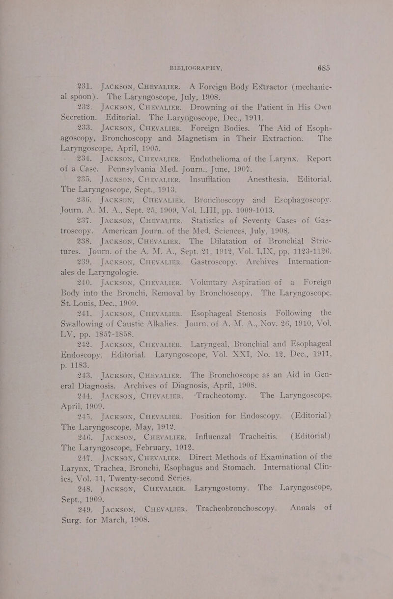 231. JACKSON, CHEVALIER. A Foreign Body Extractor (mechanic- al spoon). The Laryngoscope, July, 1908. 232. JACKSON, CHEVALIER. Drowning of the Patient in His Own Secretion. Editorial. The Laryngoscope, Dec., 1911. 233. JACKSON, CHEVALIER. Foreign Bodies. The Aid of Esoph- agoscopy, Bronchoscopy and Magnetism in Their Extraction. The Laryngoscope, April, 1905. 234. JACKSON, CHEVALIER. Endothelioma of the Larynx. Report of a Case. Pennsylvania Med. Journ., June, 1907. 230. JACKSON, CHEVALIER. Insufflation Anesthesia. Editorial. The Laryngoscope, Sept., 1913. 236. JACKSON, CHEVALIER. Bronchoscopy and Esophagoscopy. Journ. A. M. A., Sept. 25, 1909, Vol. LIII, pp. 1009-1013. 237. JACKSON, CHEVALIER. Statistics of Seventy Cases of Gas- troscopy. American Journ. of the Med. Sciences, July, 1908. 238. JACKSON, CHEVALIER. The Dilatation of Bronchial Stric- tures. Journ: of the A. M.:A., Sept. 21, 1912, Vol LIX, pp. 1123-1126. 239. JACKSON, CHEVALIER. Gastroscopy. Archives Internation- ales de Laryngologie. 240. JACKSON, CHEVALIER. Voluntary Aspiration of a Foreign Body into the Bronchi, Removal by Bronchoscopy. ‘The Laryngoscope, St. Louis, Dec., 1909. 241. JAcKSON, CHEVALIER. Esophageal Stenosis Following the Swallowing of Caustic Alkalies. Journ. of A. M. A., Nov. 26, 1910, Vol. LV, pp. 1857-1858. 242. Jackson, CHEVALIER. Laryngeal, Bronchial and Esophageal Endoscopy. Editorial. Laryngoscope, Vol. XXI, No. 12, Dec., 1911, p. 1183. 243. JACKSON, CHEVALIER. The Bronchoscope as an Aid in Gen- eral Diagnosis. Archives of Diagnosis, April, 1908. 244. JAcKsON, CHEVALIER. “Tracheotomy. The Laryngoscope, April, 1909. 245. Jackson, CHEVALIER. Position for Endoscopy. (Editorial) The Laryngoscope, May, 1912. 246. Jackson, Cwrvarier. Influenzal Tracheitis. (Editorial) The Laryngoscope, February, 1912. 247. Jackson, CHEVALIER. Direct Methods of Examination of the Larynx, Trachea, Bronchi, Esophagus and Stomach. International Clin- ics, Vol. 11, Twenty-second Series. 248. JACKSON, CuEvaALiErR. Laryngostomy. The Laryngoscope, Sépt.; 1909. 249. JacKsoN, CHEVALIER. ‘Tracheobronchoscopy. Annals of Surg. for March, 1908.