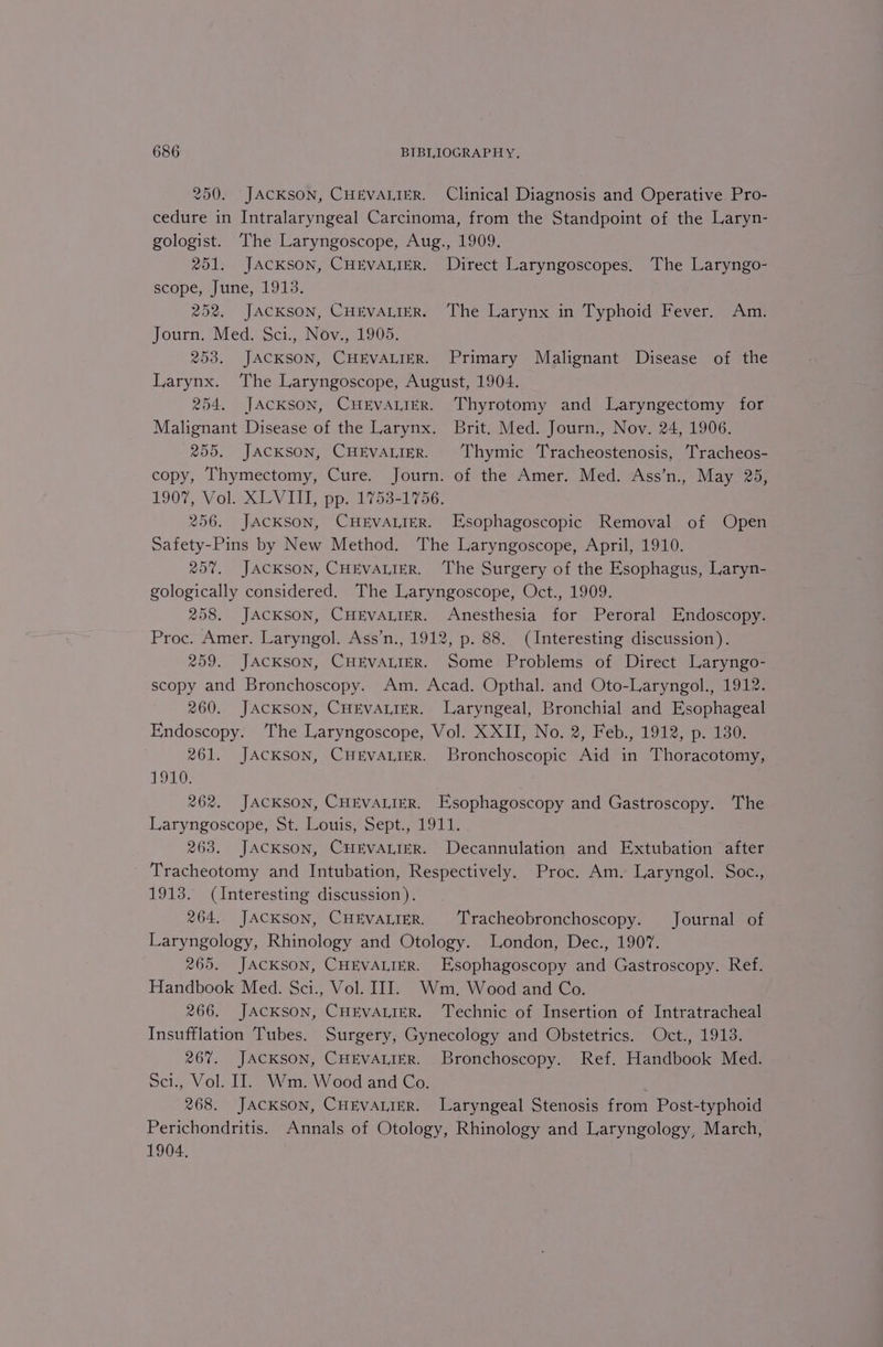 250. JACKSON, CHEVALIER. Clinical Diagnosis and Operative Pro- cedure in Intralaryngeal Carcinoma, from the Standpoint of the Laryn- gologist. The Laryngoscope, Aug., 1909. 251. JacKson, CHEVALIER. Direct Laryngoscopes. The Laryngo- scope, June, 1913. 252. JACKSON, CHEVALIER. The Larynx in Typhoid Fever. Am. Journ. Med. Sci., Nov., 1905. 253. JACKSON, CHEVALIER. Primary Malignant Disease of the Larynx. The Laryngoscope, August, 1904. 254. JACKSON, CHEVALIER. Thyrotomy and Laryngectomy for Malignant Disease of the Larynx. Brit. Med. Journ., Nov. 24, 1906. 255. JACKSON, CHEVALIER. ‘Thymic Tracheostenosis, Tracheos- copy, Thymectomy, Cure. Journ. of the Amer. Med. Ass’n., May 2%, 1907, Vol. XLVIII, pp. 1753-1756. 256. JACKSON, CHEVALIER. Esophagoscopic Removal of Open Safety-Pins by New Method. The Laryngoscope, April, 1910. 25%. JACKSON, CHEVALIER. The Surgery of the Esophagus, Laryn- gologically considered. The Laryngoscope, Oct., 1909. 258. JACKSON, CHEVALIER. Anesthesia for Peroral Endoscopy. Proc. Amer. Laryngol. Ass’n., 1912, p. 88. (Interesting discussion). 259. JACKSON, CHEVALIER. Some Problems of Direct Laryngo- scopy and Bronchoscopy. Am. Acad. Opthal. and Oto-Laryngol., 1912. 260. JACKSON, CHEVALIER. Laryngeal, Bronchial and Esophageal Endoscopy. ‘he Laryngoscope, Vol. XXII, No. 2, Feb., 1912, p. 130. 261. JACKSON, CHEVALIER. Bronchoscopic Aid in Thoracotomy, 1910. 262. JACKSON, CHEVALIER. Esophagoscopy and Gastroscopy. The Laryngoscope, St. Louis, Sept., 1911. 263. JACKSON, CHEVALIER. Decannulation and Extubation after Tracheotomy and Intubation, Respectively. Proc. Am. Laryngol. Soc., 1913. (Interesting discussion). 264. JACKSON, CHEVALIER. Tracheobronchoscopy. Journal of Laryngology, Rhinology and Otology. London, Dec., 1907. 265. JACKSON, CHEVALIER. Esophagoscopy and Gastroscopy. Ref. Handbook Med. Sci., Vol. III. Wm. Wood and Co. 266. JACKSON, CHEVALIER. Technic of Insertion of Intratracheal Insufflation Tubes. Surgery, Gynecology and Obstetrics. Oct., 1913. 267. JACKSON, CHEVALIER. Bronchoscopy. Ref. Handbook Med. Sci., Vol. II. Wm. Wood and Co. 268. JACKSON, CHEVALIER. Laryngeal Stenosis from Post-typhoid Perichondritis. Annals of Otology, Rhinology and Laryngology, March, 1904,