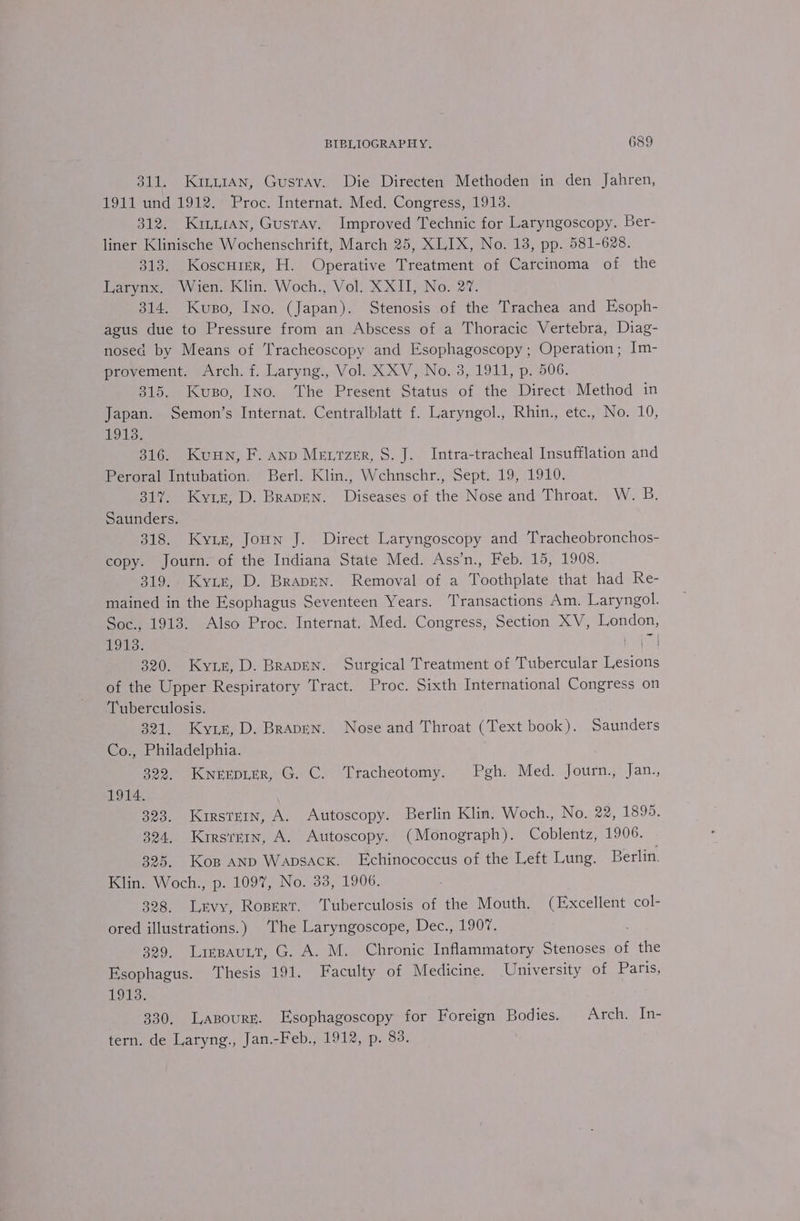 311. Kirtan, Gustav. Die Directen Methoden in den Jahren, 1911 und 1912. Proc. Internat. Med. Congress, 1913. 312. Kraan, Gustav. Improved Technic for Laryngoscopy. Ber- liner Klinische Wochenschrift, March 25, XLIX, No. 13, pp. 581-628. 313. Koscurer, H. Operative Treatment of Carcinoma of the Larynx. Wien. Klin. Woch., Vol. XXII, No. 27. 314. Kuso, Ino. (Japan). Stenosis of the Trachea and Esoph- agus due to Pressure from an Abscess of a Thoracic Vertebra, Diag- nosed by Means of 'racheoscopy and Esophagoscopy ; Operation; Im- provement. Arch. f. Laryng., Vol. XXV, No. 3, 1911, p. 506. 315. Kuso, INo. The Present Status a the Direct Method in Japan. Semon’s Internat. Centralblatt f. Laryngol., Rhin., etc., No. 10, 1913. 316. Kuan, F. anp Mevrzer, S. J. Intra-tracheal Insufflation and Peroral Intubation. Berl. Klin., Wchnschr., Sept. 19, 1910. 317. Kyzrr, D. Brapen. Diseases of the Nose and Throat. W. B Saunders. 318. Kyix, Joun J. Direct Laryngoscopy and Tracheobronchos- copy. Journ. of the Indiana State Med. Ass’n., Feb. 15, 1908. 319. Ky1ir, D. BrapEen. Removal of a Toothplate that had Re- mained in the Esophagus Seventeen Years. Transactions Am. Laryngol. Soc., 1913. Also Proc. Internat. Med. Congress, Section XV, London, LOH ee velba 320. Kyrie, D. BrapEN. Surgical Treatment of Tubercular Lesions of the Upper Respiratory Tract. Proc. Sixth International Congress on Tuberculosis. 321. Kyzz, D. Brapen. Nose and Throat (Text book). Saunders Co., Philadelphia. 322. Kwnerpier, G. C. Tracheotomy. Pgh. Med. Journ., Jan., 1914. 323. Kirstein, A. Autoscopy. Berlin Klin. Woch., No. 22, 1899. 324, Kirsremn, A. Autoscopy. (Monograph). Coblentz, 1906. 325. Kop AND Wapsacxk. Echinococcus of the Left Lung. Berlin. Klin. Woch., p. 1097, No. 33, 1906. 328. Lavy, Rosert. ‘Tuberculosis of the Mouth. (Excellent col- ored illustrations.) The Laryngoscope, Dec., 1907. 329. Lispauyt, G. A. M. Chronic Inflammatory Stenoses of athe Esophagus. ‘Thesis 191. Faculty of Medicine. University of Paris, 1913. 330. Lasouré. Esophagoscopy for Foreign Bodies. Arch. In- tern. de Laryng., Jan.-Feb., 1912, p. 83.