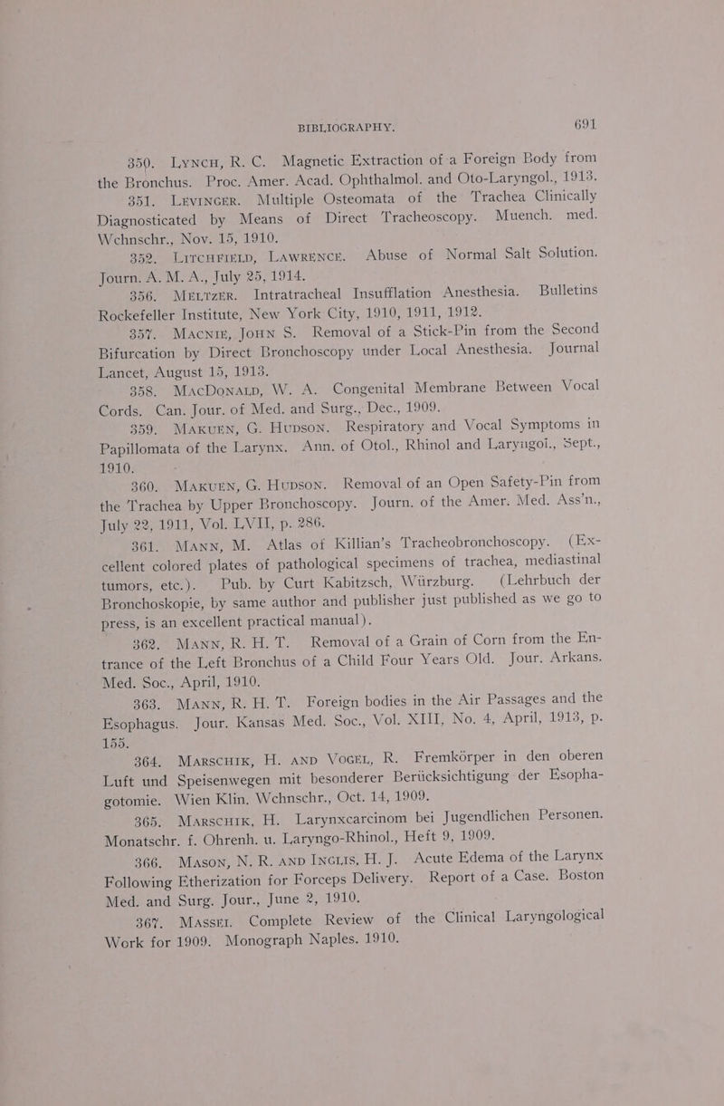 Boy) LyNem, ReG, = Magnetic Extraction of:a Foreign Body from the Bronchus. Proc. Amer. Acad. Ophthalmol. and Oto-Laryngol., 1913. 351. Lrvincer. Multiple Osteomata of the Trachea Clinically Diagnosticated by Means of Direct ‘Tracheoscopy. Muench. med. Wehnschr., Nov. 15, 1910. 352. Lircurimeip, Lawrence. Abuse of Normal Salt Solution. Journ. A. M.A., July 25, 1914. 356. Mert zeR. Intratracheal Insufflation Anesthesia. Bulletins Rockefeller Institute, New York City, 1910, 1911, 1912. 357. Macniz, Joun S. Removal of a Stick-Pin from the Second Bifurcation by Direct Bronchoscopy under Local Anesthesia. Journal Lancet, August 15, 1913. 358 MacDonatp, W. A. Congenital Membrane Between Vocal Cords. Can. Jour. of Med. and Surg., Dec., 1909. 359. Maxurn, G. Hupson. Respiratory and Vocal Symptoms in Papillomata of the Larynx. Ann. of Otol., Rhinol and Laryngoi., Sept., 1910. 360. Maxurn, G. Hupson. Removal of an Open Safety-Pin from the T'rachea by Upper Bronchoscopy. Journ. of the Amer. Med. Ass’n., July 22, 1911, Vol. LVI, p.. 286. 361. Mann, M. Atlas of Killian’s Tracheobronchoscopy. (EX- cellent colored plates of pathological specimens of trachea, mediastinal tumors, etc.). Pub. by Curt Kabitzsch, Wurzburg. (Lehrbuch der Bronchoskopie, by same author and publisher just published as we go to press, is an excellent practical manual). 362, Mann, R.H.T. Removal of a Grain of Corn from the En- trance of the Left Bronchus of a Child Four Years Old. Jour. Arkans. Med. Soc., April, 1910. 363. Mann, R.H. 7. Foreign bodies in the Air Passages and the Esophagus. Jour. Kansas Med. Soc., Vol. Mi Nowe, April 913, p: 155. 364, Marscuix, H. anp VocEL, R. Fremkorper in den oberen Luft und Speisenwegen mit besonderer Beriicksichtigung der Esopha- gotomie. Wien Klin. Wehnschr., Oct. 14, 1909. 365. Marscnixk, H. Larynxcarcinom bei Jugendlichen Personen. Monatschr. f. Ohrenh. u. Laryngo-Rhinol., Heft 9, 1909. 366. Mason, N. R. anp Incris, H. J. Acute Edema of the Larynx Following Etherization for Forceps Delivery. Report of a Case. Boston Med. and Surg. Jour., June 2, 1910. 367. Masser. Complete Review of the Clinical _Laryngological Work for 1909. Monograph Naples. 1910.