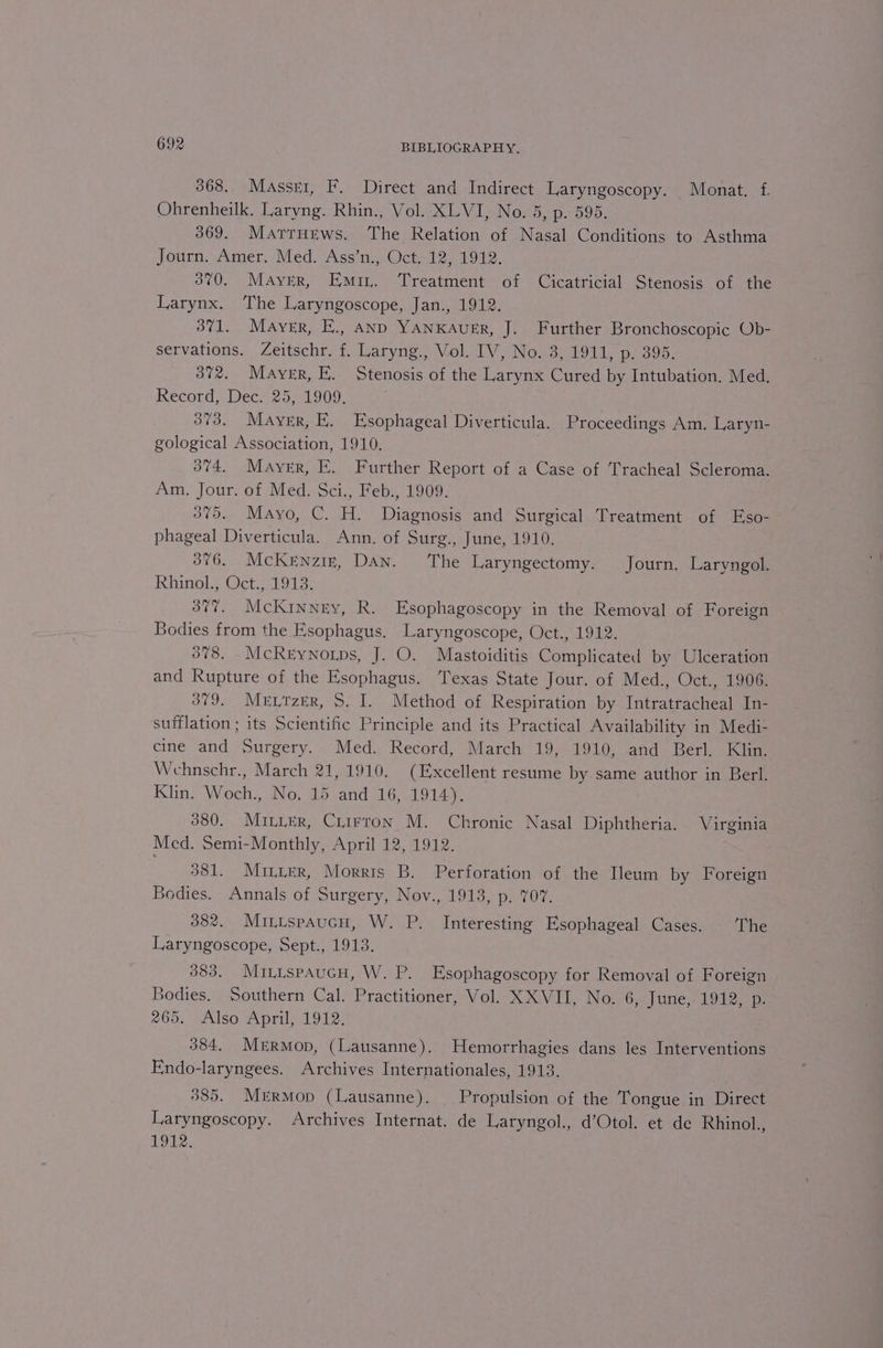 368. Masser, F. Direct and Indirect Laryngoscopy. Monat. f. Ohrenheilk. Laryng. Rhin., Vol. XLVI, No. 5, p. 595. 369. Marrurews. The Relation of Nasal Conditions to Asthma Journ. Amer. Med. Ass’n., Oct. 12, 1912. 370. Mayer, Emir. Treatment of Cicatricial Stenosis of the Larynx. The Laryngoscope, Jan., 1912. 371. Mayer, E., AnD YANKAuER, J. Further Bronchoscopic Ob- servations. Zeitschr. f. Laryng., Vol. IV, No. 3, 1911, p. 395. 372. Maver, EK. Stenosis of the Larynx Cured by Intubation. Med. Record, Dec. 25, 1909. 373. Mayer, E. Esophageal Diverticula. Proceedings Am. Laryn- gological Association, 1910. 374. Mayer, E. Further Report of a Case of Tracheal Scleroma. Am. Jour. of Med. Sci., Feb., 1909. 375. Mayo, C. H. Diagnosis and Surgical Treatment of Eso- phageal Diverticula. Ann. of Surg., June, 1910. 3876. McKernziz, Dan. The Laryngectomy. Journ. Laryngol. Rhinol., Oct., 1913. 377. McKinney, R. Esophagoscopy in the Removal of Foreign Bodies from the Esophagus. Laryngoscope, Oct., 1912. 378. McRrynorps, J. O. Mastoiditis Complicated by Ulceration and Rupture of the Esophagus. Texas State Jour. of Med., Oct., 1906. 379. Mentzer, 8. I. Method of Respiration by Intratracheal In- sufflation ; its Scientific Principle and its Practical Availability in Medi- cine and Surgery. Med. Record, March 19, 1910, and Berl. Klin. Wehnschr., March 21, 1910. (Excellent resume by same author in Berl. Klin. Woch., No. 15 and 16, 1914). 380. Minter, Crirron M. Chronic Nasal Diphtheria. Virginia Med. Semi-Monthly, April 12, 1912. 381. Mrirer, Morris B. Perforation of the Heum by Foreign Bodies. Annals of Surgery, Nov., 1913, p. 707. 382. Mituspaucn, W. P. Interesting Esophageal Cases. The Laryngoscope, Sept., 1913. 383. MituspaucH, W. P. Esophagoscopy for Removal of Foreign Bodies. Southern Cal. Practitioner, Vol. XXVII, No. 6, Jine,- D912, p: 265. Also April, 1912. 384. Mrrmop, (Lausanne). Hemorrhagies dans les Interventions Endo-laryngees. Archives Internationales, 1913. 385. MrErmop (Lausanne). Propulsion of the Tongue in Direct Laryngoscopy. Archives Internat. de Laryngol., d’Otol. et de Rhinol., 1912.