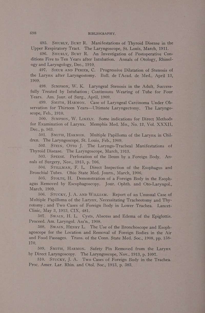 495. SHurRLY, Burr R. Manifestations of Thyroid Disease in the Upper Respiratory Tract. ‘The Laryngoscope, St. Louis, March, 1911. 496. SHuRLY, Burr R. An Investigation of Postoperative Con- ditions Five to Ten Years after Intubation. Annals of Otology, Rhinol- ogy and Laryngology, Dec., 1910. 49%, SiEUR AND PERIER, C. Progressive Dilatation of Stenosis of the Larynx after Laryngostomy. Bull. de Acad. de Med., April 13, 1909; 498. Simpson, W. K. Laryngeal Stenosis in the Adult, Success- fully Treated by Intubation; Continuous Wearing of Tube for Four Years, Am, Jour. o1 Sire, Apah 1909. 499. SMITH, Fiaediy, Case of Laryngeal Carcinoma Tieden Ob- servation for Thirteen Years—Ultimate Laryngectomy. The Laryngo- scope, Feb., 1910. 500. Simpson, W. LikELy. Some indications for Direct Methods for Examination of Larynx. Memphis Med. Mo., No. 12, Vol. XXXII, Déc,, p. 563: 501. Situ, Harmon. Multiple Papilloma of the Larynx in Chil- dren. The Laryngoscope, St. Louis, Feb., 1909. 502. STEIN, Orro J. The Laryngo-Tracheal Manifestations of Thyroid Disease. The Laryngoscope, March, 1913. 503.° SPEESE. Perforation of the eum by a Foreign Body. An- nals of Surgery, Nov., 1913, p. 706. 504. STILLMAN, F. L. Direct Inspection of the Esophagus and Bronchial Tubes. Ohio State Med. Journ., March, 1906, 505. Store, H. Demonstration of a Foreign Body in the Esoph- agus Removed by Escophagoscopy. Jour. Ophth. and Oto-Laryngol., March, 1909. 506. Stucky, J. ie AND WILLIAM. Report of an Unusual Case of Multiple Papilloma of the Larynx, Necessitating Tracheotomy and Thy- rotomy ; and Two Cases of Foreign Body in Lower Trachea. Lancet- Clinic, May 3,.1913, CIX)-481, 507. Swain, H. L. Cysts, Abscess and Edema of the Epiglottis. Proceed. Am. Laryngol. Ass’n., 1908. 508. Swain, Henry L. The Use of the Bronchoscope and Esoph- agoscope for the Location and Removal of Foreign Bodies in the Air and Food Passages. Trans. of the Conn. State Med. Soc., 1908, pp. 158- L7G, : 509. SmirH, Harmon. Safety Pin Removed from the Larynx by Direct Laryngoscopy. The Laryngoscope, Nov., 1913, p. 1097. 510. Stucky, J. A. Two Cases of Foreign Body in the Trachea. Proc, Amer. Lar. Rha and Otel Soce1913, presse,