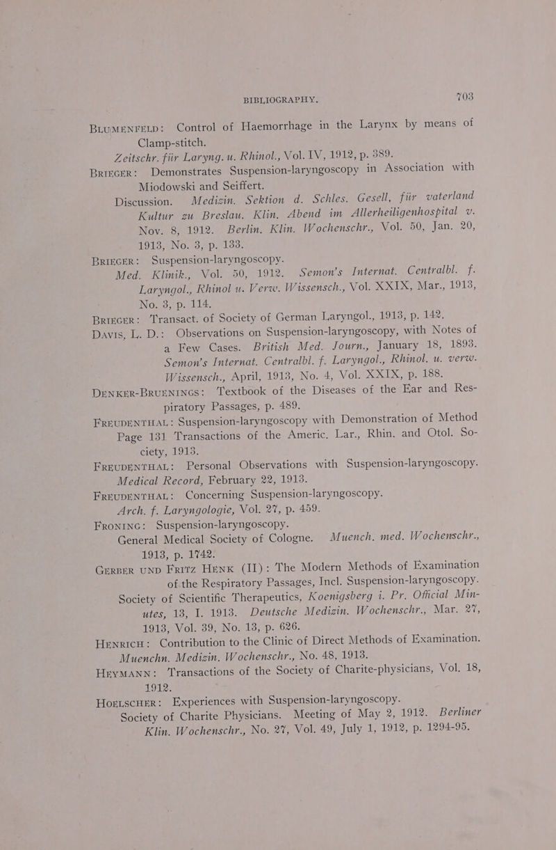 BLUMENFELD: Control of Haemorrhage in the Larynx by means of Clamp-stitch. Zeitschr. fiir Laryng. u. Rhinol., Vol. IV, 1912, p. B80) BRIECER: Demonstrates Suspension-laryngoscopy in Association with Miodowski and Seiffert. Discussion. Medizin. Sektion d. Schles. Gesell, fiir vaterland Kultur eu Breslau. Klin. Abend im Allerheiligenhospital v. Nov. 8, 1912. Berlin. Klin. Wochenschr., Wolo0 = jan. 20, HOTS SIN Owo aloo. BRIECGER: Suspension-laryngoscopy. Med. Klinik., Vol. 50, 1912. Semon’s Internat. Centralbl. f. Laryngol., Rhinol u. Verw. Wissensch., Vol. XXIX, Mar., 1913, No.3,1p. 114. Briecrr: Transact. of Society of German Laryngol., 1913, p. 142, Davis, L. D.: Observations on Suspension-laryngoscopy, with Notes of a Few Cases. British Med. Journ., January 18, 1893. Semon’s Internat. Centralbl. f. Laryngol., Rhinol, u. verw. Wissensch., April, 1918, No. 4, Vol. XXIX, p. 188. Denxer-BRUENINGS: ‘Textbook of the Diseases of the Ear and Res- piratory Passages, p. 489. FREUDENTHAL ; Suspension-laryngoscopy with Demonstration of Method Page 131 Transactions of the Americ. Lar., Rhin. and Otol. So- ciety, 1913. FREUDENTHAL: Personal Observations with Suspension-laryngoscopy. Medical Record, February 22, 1913. FREUDENTHAL: Concerning Suspension-laryngoscopy. Arch. f. Laryngologie, Vol. 2%, p. 459. FRONING: Suspension-laryngoscopy. General Medical Society of Cologne. M uench, med. Wochenschr., 1913, p. 1742: GERBER UND Fritz Henk (II): The Modern Methods of Examination of the Respiratory Passages, Incl. Suspension-laryngoscopy. Society of Scientific Therapeutics, Koenigsberg 1. Pr. Official Min- utes, 18, I. 1913. Deutsche Medizin. Wochenschr., Mar. 2%, 1913, Vol. 39, No. 13, p. 626. Hrnricu: Contribution to the Clinic of Direct Methods of Examination. Muenchn. Medizin. Wochenschr., No. 48, 1918. HryMANN: ‘Transactions of the Society of Charite-physicians, Vol. 18, LOU. Horiscuer: Experiences with Suspension-laryngoscopy. Society of Charite Physicians. Meeting of May 2, 1912. Berliner