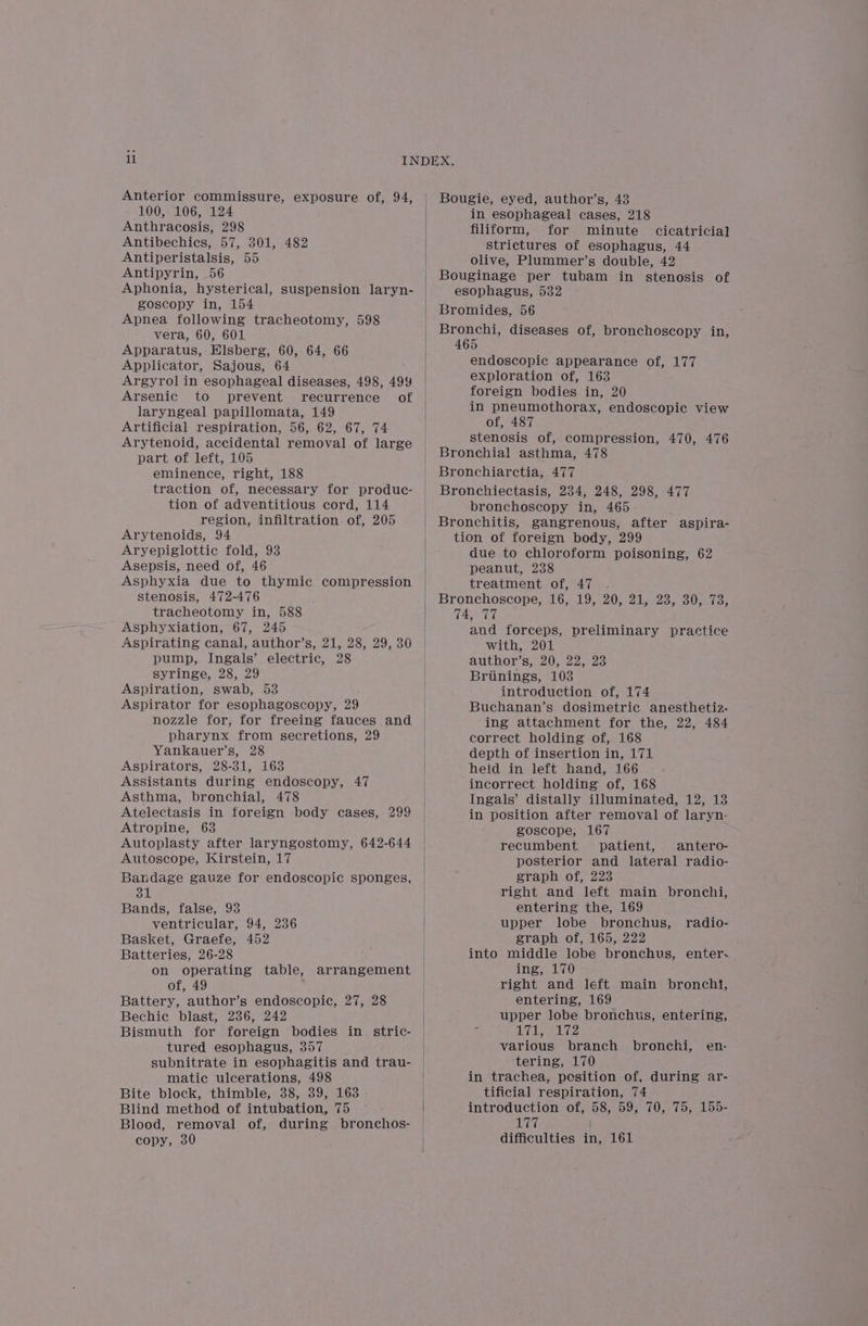 Anterior commissure, exposure of, 94, 100, 106, 124 Anthracosis, 298 Antibechics, 57, 301, 482 Antiperistalsis, 55 Antipyrin, 56 Aphonia, hysterical, suspension laryn- goscopy in, 154 Apnea following tracheotomy, 598 vera, 60, 601 Apparatus, Hlsberg, 60, 64, 66 Applicator, Sajous, 64 Argyrol in esophageal diseases, 498, 499 Arsenic to prevent recurrence of laryngeal papillomata, 149 Artificial respiration, 56, 62, 67, 74 Arytenoid, accidental removal of large part of left, 105 eminence, right, 188 traction of, necessary for produc- tion of adventitious cord, 114 region, infiltration. of, 205 Arytenoids, 94 Aryepiglottic fold, 93 Asepsis, need of, 46 Asphyxia due to thymic compression stenosis, 472-476 tracheotomy in, 588 Asphyxiation, 67, 245 Aspirating canal, author’s, 21, 28, 29, 30 pump, Ingals’ electric, 28 syringe, 28, 29 Aspiration, swab, 53 Aspirator for esophagoscopy, 29 nozzle for, for freeing fauces and pharynx from secretions, 29 Yankauer’s, 28 Aspirators, 28-31, 163 Assistants during endoscopy, 47 Asthma, bronchial, 478 Atelectasis in foreign body cases, 299 Atropine, 63 Autoplasty after laryngostomy, 642-644 Autoscope, Kirstein, 17 Bandage gauze for endoscopic sponges, 31 Bands, false, 93 ventricular, 94, 236 Basket, Graefe, 452 Batteries, 26-28 on operating table, of, 49 Battery, author’s endoscopic, 27, 28 Bechic blast, 236, 242 Bismuth for foreign bodies in stric- tured esophagus, 357 subnitrate in esophagitis and trau- matic ulcerations, 498 Bite block, thimble, 38, 39, 163 Blind method of intubation, 75 Blood, removal of, during bronchos- copy, 30 arrangement Bougie, eyed, author’s, 43 in esophageal cases, 218 filiform, for minute cicatricial strictures of esophagus, 44 olive, Plummer’s double, 42 Bouginage per tubam in stenosis of esophagus, 532 Bromides, 56 Bronchi, diseases of, bronchoscopy in, 465 endoscopic appearance of, 177 exploration of, 163 foreign bodies in, 20 in pneumothorax, endoscopic view of, 487 stenosis of, compression, 470, 476 Bronchial asthma, 478 Bronchiarctia, 477 Bronchiectasis, 234, 248, 298, 477 bronchoscopy in, 465 Bronchitis, gangrenous, after aspira- tion of foreign body, 299 due to chloroform poisoning, 62 peanut, 238 treatment of, 47 . Bronchoscope, 16, 19, 20, 21, 23, 30, 73, 74, 77 and forceps, preliminary practice with, 201 author’s, 20, 22, 23 Briinings, 103 introduction of, 174 Buchanan’s dosimetric anesthetiz- ing attachment for the, 22, 484 correct holding of, 168 depth of insertion in, 171 held in left hand, 166 incorrect holding of, 168 Ingals’ distally illuminated, 12, 13 in position after removal of laryn- goscope, 167 recumbent patient, antero- posterior and lateral radio- graph of, 223 right and left main bronchi, entering the, 169 upper lobe bronchus, graph of, 165, 222 into middle lobe bronchus, enter. ing, 170 right and left main bronchi, entering, 169 upper lobe bronchus, entering, aRValige’ NPE various branch bronchi, tering, 170 in trachea, pesition of, during ar- tificial respiration, 74 introduction of, 58, 59, 70, 75, 155- 177 | difficulties in, 161 radio- en-