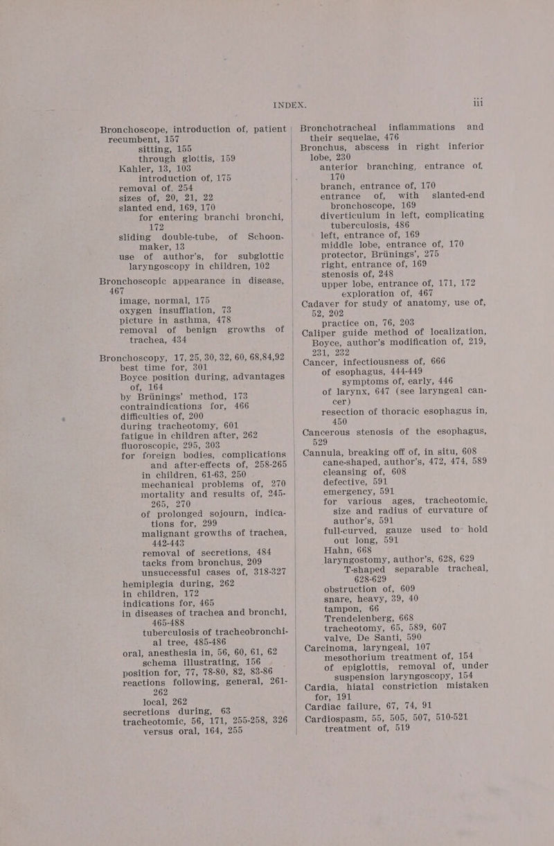 Bronchoscope, introduction of, patient recumbent, 157 sitting, 155 through glottis, 159 Kahler, 18, 103 introduction of, 175 removal of, 254 sizes of, 20, 21, 22 slanted end, 169, 170 for entering branchi bronchi, 172 sliding double-tube, maker, 13 use of author’s, for subglottic laryngoscopy in children, 102 of Schoon- Bronchoscopic appearance in disease, 467 image, normal, 175 oxygen insufflation, 73 picture in asthma, 478 removal of benign growths trachea, 434 Bronchoscopy, 17, 25, 30, 32, 60, 68,84,92 best time for, 301 Boyce. position during, advantages of of, 164 by Briinings’ method, 173 contraindications for, 466 difficulties of, 200 during tracheotomy, 601 fatigue in children after, 262 fluoroscopic, 295, 303 for foreign bodies, complications and after-effects of, 258-265 in children, 61-63, 250 mechanical problems of, 270 mortality and results of, 245- 265, 270 of prolonged sojourn, indica- tions for, 299 malignant growths of trachea, 449-443) removal of secretions, 484 tacks from bronchus, 209 unsuccessful cases of, 318-327 hemiplegia during, 262 in children, 172 indications for, 465 in diseases of trachea and bronchi, 465-488 tuberculosis of tracheobronchi- al tree, 485-486 oral, anesthesia in, 56, 60, 61, 62 schema illustrating, 156 position for, 77, 78-80, 82, 83-86 reactions following, general, 261- 262 local, 262 secretions during, 63 tracheotomic, 56, 171, 255-258, 326 versus oral, 164, 255 | | | ili Bronchotracheal inflammations and their sequelae, 476 Bronchus, abscess in right inferior lobe, 230 anterior branching, entrance of, 170 branch, entrance of, 170 entrance of, with slanted-end bronchoscope, 169 diverticulum in left, complicating tuberculosis, 486 left, entrance of, 169 middle lobe, entrance of, 170 protector, Brtinings’, 275 right, entrance of, 169 stenosis of, 248 upper lobe, entrance of, 171, 172 exploration of, 467 Cadaver for study of anatomy, use of, 52, 202 practice on, 76, 203 Caliper guide method of localization, Boyce, author’s modification of, 219, 231, 232 Cancer, infectiousness of, 666 of esophagus, 444-449 symptoms of, early, 446 of larynx, 647 (see laryngeal can- cer ) resection of thoracic esophagus in, 450 Cancerous stenosis of the esophagus, 529 Cannula, breaking off of, in situ, 608 cane-shaped, author’s, 472, 474, 589 cleansing of, 608 defective, 591 emergency, 591 for various ages, tracheotomic, size and radius of curvature of author’s, 591 full-curved, gauze used to hold out long, 591 Hahn, 668 laryngostomy, author’s, 628, 629 T-shaped separable tracheal, 628-629 obstruction of, 609 snare, heavy, 39, 40 tampon, 66 Trendelenberg, 668 tracheotomy, 65, 589, 607 valve, De Santi, 590 Carcinoma, laryngeal, 107 mesothorium treatment of, 154 of epiglottis, removal of, under suspension laryngoscopy, 154 Cardia, hiatal constriction mistaken ors, all Cardiac failure, 67, 74, 91 Cardiospasm, 55, 505, 507, 510-521 treatment of, 519