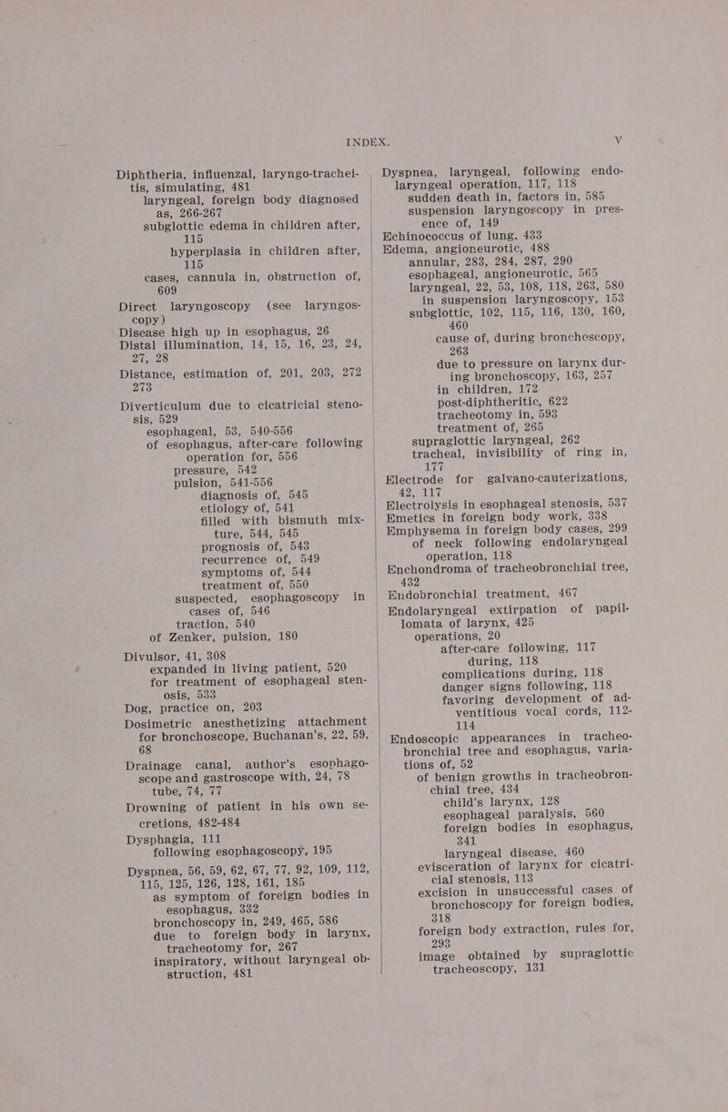 Diphtheria, influenzal, laryngo-trachei- tis, simulating, 481 laryngeal, foreign body diagnosed as, 266-267 subglottic edema in children after, 115 hyperplasia in children after, 115 cases, cannula in, obstruction of, 609 Direct laryngoscopy (see laryngos- copy ) Disease high up in esophagus, 26 Distal illumination, 14, 15, 16, 28, 24, 27, 28 Distance, estimation of, 201, 203, 272 273 Diverticulum due to cicatricial steno- sis, 529 esophageal, 53, 540-556 of esophagus, after-care following operation for, 556 pressure, 542 pulsion, 541-556 diagnosis of, 545 etiology of, 541 filled with bismuth mix- ture, 544, 545 prognosis of, 543 recurrence of, 549 symptoms of, 544 treatment of, 550 suspected, esophagoscopy cases of, 546 traction, 540 of Zenker, pulsion, 180 Divulsor, 41, 308 expanded in living patient, 520 for treatment of esophageal sten- osis, 533 Dog, practice on, 203 Dosimetric anesthetizing attachment for bronchoscope, Buchanan’s, 22, 59, 68 Drainage canal, author’s esophago- scope and gastroscope with, 24, 78 tube, 74, 77 Drowning of patient in his own Se- cretions, 482-484 Dysphagia, 111 following esophagoscopy, 195 Dyspnea, 56, 59, 62, 67, 77, 92, 109, leo 115, 125, 126, 128, 161, 185 as symptom of foreign bodies in esophagus, 332 bronchoscopy in, 249, 465, 586 due to foreign body in larynx, tracheotomy for, 267 inspiratory, without laryngeal ob- struction, 481 in Dyspnea, laryngeal, following endo- laryngeal operation, 117, 118 sudden death in, factors in, 585 suspension laryngoscopy in pres- ence of, 149 Echinococcus of lung, 433 Edema, angioneurotic, 488 annular, 283, 284, 287, 290 esophageal, angioneurotic, 565 laryngeal, 22, 53, 108, 118, 263, 580 in suspension laryngoscopy, 153 subglottic, 102, 115, 116, 130, 160, 460 cause of, during bronchoscopy, 263 due to pressure on larynx dur- ing bronchoscopy, 163, 257 in children, 172 post-diphtheritic, 622 tracheotomy in, 593 treatment of, 265 supraglottic laryngeal, 262 tracheal, invisibility of ring in, aan Blectrode for galvano-cauterizations, ie AG) Electrolysis in esophageal stenosis, 537 Emetics in foreign body work, 338 Emphysema in foreign body cases, 299 of neck following endolaryngeal operation, 118 Enchondroma of tracheobronchial tree, 432 Endobronchial treatment, 467 Endolaryngeal extirpation of lomata of larynx, 425 operations, 20 after-care following, 117 during, 118 complications during, 118 danger signs following, 118 favoring development of ad- ventitious vocal cords, 112- 114 papil- in tracheo- bronchial tree and esophagus, varia- tions of, 52 of benign growths in tracheobron- chial tree, 434 child’s larynx, 128 esophageal paralysis, 560 foreign bodies in esophagus, 341 laryngeal disease, 460 evisceration of larynx for cicatri- cial stenosis, 113 excision in unsuccessful cases of bronchoscopy for foreign bodies, 318 foreign body extraction, rules for, 293 image obtained by supraglottic tracheoscopy, 131