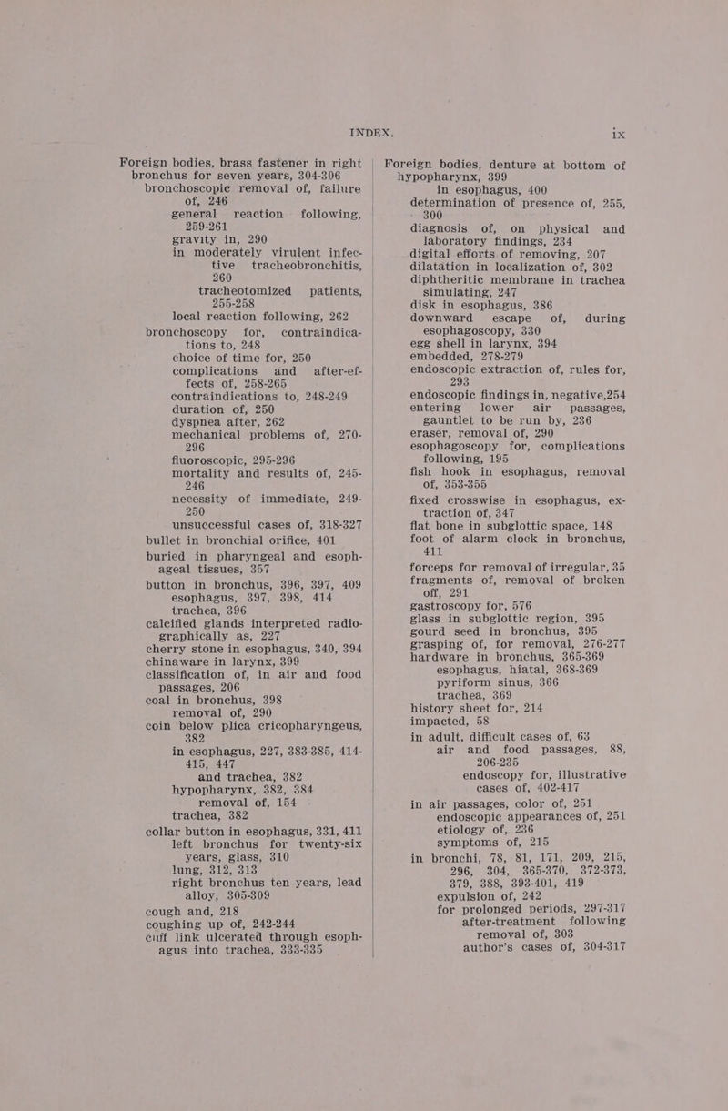 Foreign bodies, brass fastener in right | Foreign bodies, denture at bottom of bronchus for seven years, 304-306 hypopharynx, 399 bronchoscopie removal of, failure of, 246 general 259-261 gravity in, 290 in moderately virulent infec- tive tracheobronchitis, 260 tracheotomized 255-258 local reaction following, 262 bronchoscopy for, contraindica- tions to, 248 choice of time for, 250 complications and fects of, 258-265 contraindications to, 248-249 duration of, 250 dyspnea after, 262 mechanical problems of, 270- 296 fluoroscopic, 295-296 mortality and results of, 245- 246 necessity of immediate, 249- 250 unsuccessful cases of, 318-327 bullet in bronchial orifice, 401 buried in pharyngeal and esoph- ageal tissues, 357 button in bronchus, 396, 397, 409 esophagus, 397, 398, 414 trachea, 396 calcified glands interpreted radio- graphically as, 227 cherry stone in esophagus, 340, 394 chinaware in larynx, 399 classification of, in air and food passages, 206 coal in bronchus, 398 removal of, 290 coin below plica cricopharyngeus, 382 in esophagus, 227, 383-385, 414- 415, 447 and trachea, 382 hypopharynx, 382, 384 removal of, 154 trachea, 382 collar button in esophagus, 331, 411 left bronchus for twenty-six years, glass, 310 lung, 312, 313 right bronchus ten years, lead alloy, 305-309 cough and, 218 coughing up of, 242-244 cuff Jink ulcerated through esoph- agus into trachea, 333-335 reaction following, patients, after-ef- in esophagus, 400 determination of presence of, 255, 300 diagnosis of, on physical and laboratory findings, 234 digital efforts of removing, 207 dilatation in localization of, 302 diphtheritic membrane in trachea simulating, 247 disk in esophagus, 386 downward escape of, esophagoscopy, 330 egg shell in larynx, 394 embedded, 278-279 endoscopic extraction of, rules for, 293 endoscopic findings in, negative,254 entering lower air passages, gauntlet to be run by, 236 eraser, removal of, 290 esophagoscopy for, complications following, 195 fish hook in esophagus, removal of, 353-355 fixed crosswise in esophagus, ex- traction of, 347 flat bone in subglottic space, 148 foot of alarm clock in bronchus, 411 forceps for removal of irregular, 35 fragments of, removal of broken off, 291 gastroscopy for, 576 glass in subglottic region, 395 gourd seed in bronchus, 395 grasping of, for removal, 276-277 hardware in bronchus, 365-369 esophagus, hiatal, 368-369 pyriform sinus, 366 trachea, 369 history sheet for, 214 impacted, 58 in adult, difficult cases of, 63 air and food passages, 88, 206-235 endoscopy for, illustrative cases of, 402-417 in air passages, color of, 251 endoscopic appearances of, 251 etiology of, 236 symptoms of, 215 in bronchi, 78, 81, 171, 209, 215, 296, 304, 365-370, 372-373, 379, 388, 3938-401, 419 expulsion of, 242 for prolonged periods, 297-317 after-treatment following removal of, 303 author’s cases of, 304-317 during