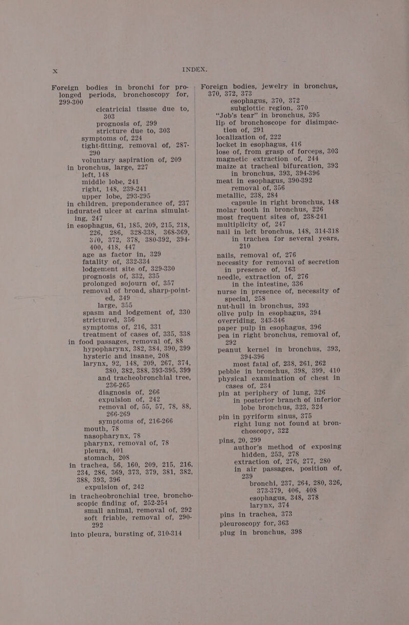 Foreign bodies in bronchi for pro- longed periods, bronchoscopy for, 299-300 cicatricial tissue due to, 303 prognosis of, 299 stricture due to, 303 symptoms of, 224 tight-fitting, removal of, 287- 290 voluntary aspiration of, 209 in bronchus, large, 227 left, 148 middle lobe, 241 right, 148, 239-241 upper lobe, 2938-295 in children, preponderance of, 237 indurated ulcer at carina simulat- ing, 247 in esophagus, 61, 185, 209, 215, 218, 226, 286, 328-338, 368-369, 870, 372, 378, 380-3892, 394- 400, 418, 447 age as factor in, 329 fatality of, 332-334 lodgement site of, 329-330 prognosis of, 332, 335 prolonged sojourn of, 357 removal of broad, sharp-point- ed, 349 large, 355 spasm and lodgement of, 330 strictured, 356 symptoms of, 216, 331 treatment of cases of, 335, 338 in food passages, removal of, 88 hypopharynx, 382, 384, 390, 399 hysteric and insane, 208 larynx, 92, 148, 209, 267, 374, 380, 382, 388, 393-395, 399 and tracheobronchial tree, 236-265 diagnosis of, 266 expulsion of, 242 removal of, 55, 57, 78, 88, 266-269 symptoms of, 216-266 mouth, 78 nasopharynx, 78 pharynx, removal of, 78 pleura, 401 stomach, 208 234, 286, 369.0373, 379, 331, 382, 388, 393, 396 expulsion of, 242 in tracheobronchial tree, broncho- scopic finding of, 252-254 small animal, removal of, 292 soft friable, removal of, 290- 292 into pleura, bursting of, 310-314 Foreign bodies, jewelry in bronchus, 370, 372, 373 esophagus, 370, 372 subglottic region, 370 “Job’s tear” in bronchus, 395 lip of bronchoscope for disimpac- tion of, 291 localization of, 222 locket in esophagus, 416 lose of, from grasp of forceps, 303 magnetic extraction of, 244 maize at tracheal bifurcation, 393 in bronchus, 3938, 394-396 meat in esophagus, 390-392 removal of, 356 metallic, 238, 284 capsule in right bronchus, 148 molar tooth in bronchus, 226 most frequent sites of, 238-241 multiplicity of, 247 nail in left bronchus, 148, 314-318 in trachea for several years, 210 nails, removal of, 276 necessity for removal of secretion in presence of, 163 needle, extraction of, 276 in the intestine, 336 | nurse in presence of, necessity of | special, 258 | | nut-hull in bronchus, 393 olive pulp in esophagus, 394 overriding, 343-346 paper pulp in esophagus, 396 pea in right bronchus, removal of, 292 peanut kernel 394-396 most fatal of, 238, 261, 262 pebble in bronchus, 398, 399, 410 physical examination of chest in | cases of, 234 | pin at periphery of lung, 326 | in posterior branch of inferior lobe bronchus, 3238, 324 pin in pyriform sinus, 375 right lung not found at bron- choscopy, 322 pins, 20, 299 author’s method of exposing hidden, 253, 278 extraction of, 276, 277, 280 in air passages, position of, 239 bronchi, 237, 264, 280, 326, 373-379, 406, 408 larynx, 374 pins in trachea, 373 pleuroscopy for, 363 plug in bronchus, 398 in bronchus, 398,