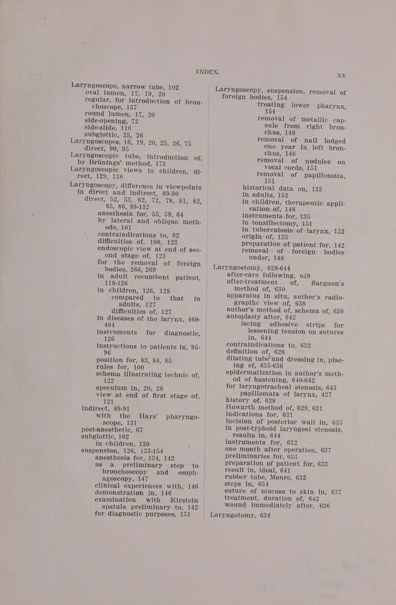 Laryngoscope, narrow tube, 102 ‘oval lumen, 17h, a). = BX) regular, for introduction of bron- choscope, 157 round lumen, 17, 20 side-opening, 72 Sside-slide, 110 subglottic, 25, 26 Laryngoscopes, 16, 19, 20, 25, 26, 75 direct, 90, 95 Laryngoscopic tube, introduction of by Briinings’ method, 173 Laryngoscopic views in children, di- TEE 129) 130 Laryngoscopy, difference in viewpoints in direct and indirect, 89-90 direct,52, 53,462) 72: [fois tile. SR 85, 86, 89-132 anesthesia for, 55, 59, 64 by lateral and oblique meth- ods, 101 contraindications to, 92 difficulties of, 100, 123 endoscopic view at end of sec- ond stage of, 123 for the removal of foreign bodies, 266, 269 in adult recumbent patient, 118-126 in children, 126, 128 compared to that in adults, 127 difficulties of, 127 in diseases of the larynx, 460- 464 instruments for diagnostic, 126 instructions to patients in, 95- 96 &gt; position for, 83, 84, 85 rules for, 100 schema illustrating technic of, 122 speculum in, 20, 28 view at end of first stage of, 120 indirect, 89-91 with the MHays’ pharyngo- scope, 131 post-anesthetic, 67 subglottic, 102 in children, 130 suspension, 126, 133-154 anesthesia for, 134, 142 as a preliminary step to bronchoscopy and_ esoph- agoscopy, 147 clinical experiences with, 146 demonstration in, 146 examination with Kirstein spatula preliminary to, 142 for diagnostic purposes, 151 XV treating lower pharynx, 154 removal of metallic cap- Sule from right bron- chus, 148 removal of nail lodged one year in left bron- chus, 148 removal of nodules on vocal cords, 151 removal of papillomata, alisgil historical data Onselise in adults, 152 in children, therapeutic appli- cation. of, 148 instruments: for, 135 in tonsillectomy, 151 in tuberculosis: of larynx, 152 origin of, 133 preparation of patient for, 142 removal. of foreign bodies under, 148 after-care following, 639 after-treatment of, Sargnon’s method of, 630 apparatus in situ, author’s radio- grapihe view of, 638 author’s method of, schema of, 630 lacing adhesive strips for lessening tension on sutures in, 644 contraindications to, 632 definition of, 628 dilating tube and dressing in, plac- ing of, 635-636 epidermatization in author’s meth- od of hastening, 640-642 for laryngotracheal stenosis, 643 papillomata of larynx, 427 history of, 628 Howarth method of, 629, 631 indications for, 631 incision of posterior wall in, 635 in post-typhoid laryngeal stenosis, results in, 644 instruments for, 632 one month after operation, 637 preliminaries for, 643 preparation of patient for, 633 result in, ideal, 641 rubber tube, Moure, 632 steps in, 634 suture of mucosa to skin in, 637 treatment, duration of, 642 wound immediately after, 636