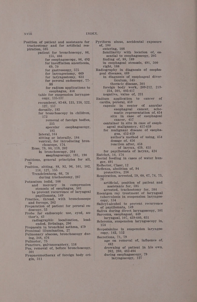 Position of patient and assistants for tracheotomy and for artificial res- piration, 595 patient for bronchoscopy, 86, 155, 466 for esophagoscopy, 86, 492 for insufflation anesthesia, 69, 70 for gastroscopy, 575 for laryngectomy, 669 for laryngostomy, 633 for peroral endoscopy, 77- 88 for radium applications to esophagus, 456 table for suspension laryngos- copy, 135-137 recumbent, 83-88, 115, 118, 122, TAR | BEB dorsally, 183 for bronchoscopy in children, 172 removal of foreign bodies, 235 specular esophagoscopy, 185 lateral, 164 sitting or laterally, 184 ventral, for introducing bron- choscope, 174 Rose, 79, 80, 119, 202 in bronchoscopy, 264 esophagoscopy, 181, 190 Positions, general principles for all, 79 Position, sitting, 88, 92, 96, 101, 102, LG eel ee Trendelenberg, 66, 78 during tracheotomy, 287 Potassium iodid, 108 and mercury in compression stenosis of esophagus, 501 to prevent recurrence of laryngeal papillomata, 149 Practice, thread, with bronchoscope and forceps, 202 Preparation of patient for peroral en- doscopy, 53 Probe for endoscopic use, eyed, au- thor’s, 438 radiographic localization, lead- ended, Briinings, 296 Propaesin in bronchial asthma, 479 Proximal illumination, 27 Pulmonary abscess, bronchoscopy dur- ing, 248, 476 Pulmotor, 75 Puncture, galvanocautery, 116 Pus, removal of, before bronchoscopy, 301 Pyopneumothorax of foreign body ori- gin, 311 Pyriform sinus, of, 100 entering, 188 familiarity with location of, es: sential to esophagoscopy, 205 finding of, 88, 189 in esophageal stenosis, 491, 500 right, 188 Radiography in diagnosis of esopha- geal diseases, 489 in diagnosis of esophageal diver- ticulum, 545 thoracic disease, 301: foreign body work, 209-212, 219- 234, 301, 403-417 negative, value of, 231 Radium application to cardia, peroral, 459 capsule in center of annular esophageal cancer, sche- matic representation of, 454 situ in case of esophageal cancer, 457 container in situ in case of esoph- ageal malignancy, 457-459 for malignant disease of esopha- gus, 452-459 author’s method of using, 454 dosage of, 456 reaction after, 458 of larynx, 439, 455 for papillomata of larynx, 424 Ratchet, 14, 174 Rectal feeding in cases of water hun- ger, 491 Reflector, Claar, 12 Reflexes, abolition of, 94 protective, 236 Respiration, arrested, 59, 60, 67, 74, 75, 76 artificial, position of patient and assistants for, 595 arrested, tracheotomy for, 584 Roentgen. ray treatment of laryngeal tuberculosis in suspension laryngos- copy, 154 Salicyl-alcohol to prevent recurrence of papillomata, 149 ; Saliva during direct laryngoscopy, 101 Sarcoma, esophageal, 449 laryngeal, 107, 489-440, 651 Scleroma, suspension laryngoscopy in, 154 Scopolamine in suspension laryngos- copy, 142, 152 Secretions, 71, 79 age on removal of, influence of, 482 drowning of patient in his own, 262, 280, 482-484 during esophagoscopy, 79 laryngoscopy, 127 accidental exposure cancer of