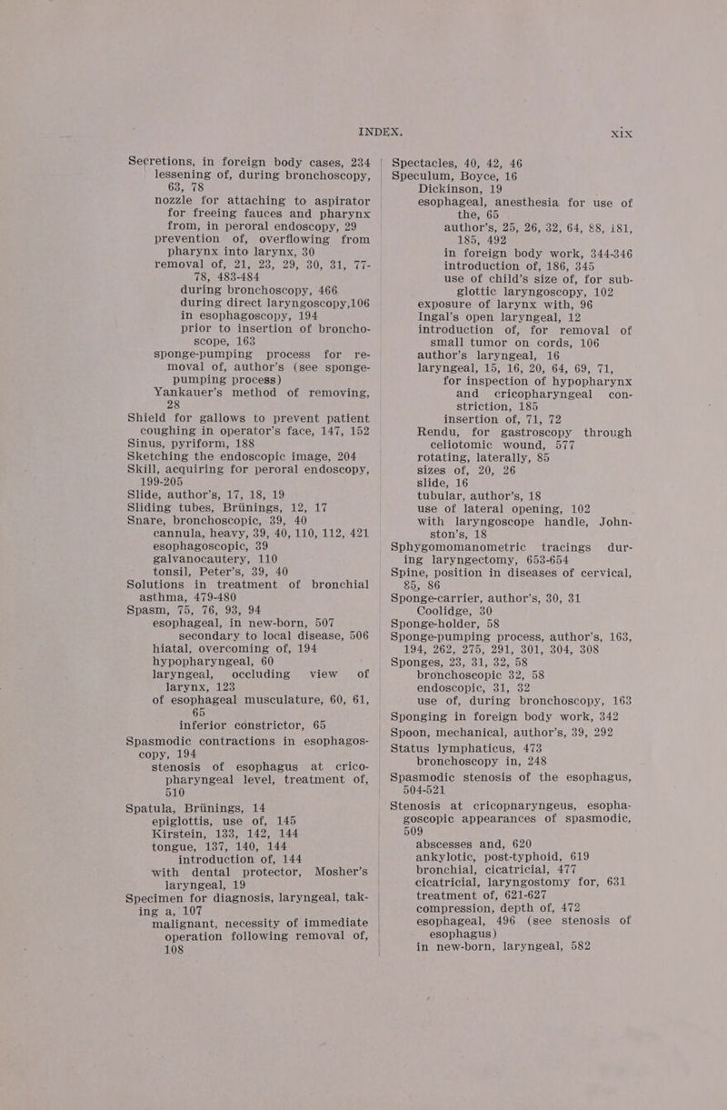 lessening of, during bronchoscopy, 63, 78 nozzle for attaching to aspirator for freeing fauces and pharynx from, in peroral endoscopy, 29 prevention of, overflowing from pharynx into larynx, 30 TeMmovalsoteecz tyes. 29 eso len te 78, 483-484 during bronchoscopy, 466 during direct laryngoscopy,106 in esophagoscopy, 194 prior to insertion of broncho- scope, 163 sponge-pumping process for re- moval of, author’s (see sponge- pumping process) Yankauer’s method of removing, 28 Shield for gallows to prevent patient coughing in operator’s face, 147, 152 Sinus, pyriform, 188 Sketching the endoscopic image, 204 Skill, acquiring for peroral endoscopy, 199-205 Slide, author’s, 17, 18, 19 Sliding tubes, Briinings, 12, 17 Snare, bronchoscopic, 39, 40 cannula, heavy, 39, 40, 110, 112, 421 esophagoscopic, 39 galvanocautery, 110 tonsil, Peter’s, 39, 40 Solutions in treatment of bronchial asthma, 479-480 Spasm, 75, 76, 93, 94 esophageal, in new-born, 507 secondary to local disease, 506 hiatal, overcoming of, 194 hypopharyngeal, 60 laryngeal, occluding larynx, 123 of esophageal musculature, 60, 61, 65 inferior constrictor, 65 Spasmodic contractions in esophagos- copy, 194 stenosis of esophagus at crico- pharyngeal level, treatment of, 510 Spatula, Briinings, 14 epiglottis, use of, 145 Kirstein, 133, 142, 144 tongue, 137, 140, 144 introduction of, 144 with dental protector, laryngeal, 19 Specimen for diagnosis, laryngeal, tak- ing a, 107 malignant, necessity of immediate operation following removal of, 108 view of Mosher’s X1X Speculum, Boyce, 16 Dickinson, 19 ; esophageal, anesthesia for use of the, 65 author’s, 25, 26, 32, 64, 8, 181, 185, 492 in foreign body work, 344-346 introduction of, 186, 345 use of child’s size of, for sub- glottic laryngoscopy, 102 exposure of larynx with, 96 Ingal’s open laryngeal, 12 introduction of, for removal of small tumor on cords, 106 author’s laryngeal, 16 laryngeal, 15, 16, 20, 64, 69, 71, for inspection of hypopharynx and cricopharyngeal con- striction, 185 insertion of, 71, 72 Rendu, for gastroscopy through celiotomic wound, 577 rotating, laterally, 85 sizes of, 20, 26 slide, 16 tubular, author’s, 18 use of lateral opening, 102 with laryngoscope handle, John- ston’s, 18 Sphygomomanometric tracings dur- ing laryngectomy, 653-654 Spine, position in diseases of cervical, 85, 86 Sponge-carrier, author’s, 30, 31 Coolidge, 30 Sponge-holder, 58 Sponge-pumping process, author’s, 163, 194, 262; 275, 291; 301, 304, 308 Sponges, 23, 31, 32, 58 bronchoscopic 382, 58 endoscopic, 31, 32 use of, during bronchoscopy, 163 Sponging in foreign body work, 342 Spoon, mechanical, author’s, 39, 292 Status lymphaticus, 473 bronchoscopy in, 248 Spasmodic stenosis of the esophagus, 504-521 Stenosis at cricopharyngeus, esopha- goscopic appearances of spasmodic, 509 abscesses and, 620 ankylotic, post-typhoid, 619 bronchial, cicatricial, 477 cicatricial, laryngostomy for, 631 treatment of, 621-627 compression, depth of, 472 esophageal, 496 (see stenosis of esophagus) in new-born, laryngeal, 582