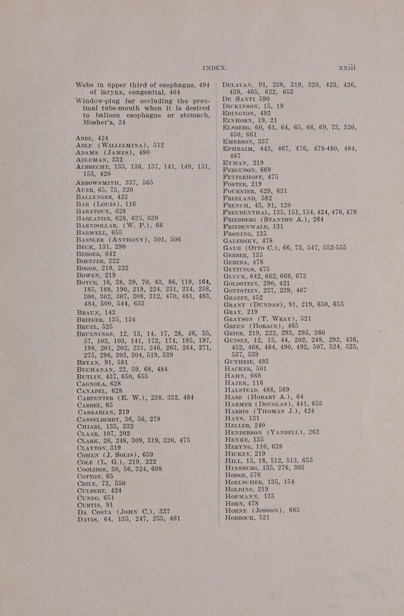 Webs in upper third of esophagus, 494 | of larynx, congenital, 464 Window-plug for occluding the prox- imal tube-mouth when it is desired to balloon esophagus or stomach, Mosher’s, 24 ABBE, 424 ABLE (WILLIAMINA), 512 ADAMS (JAMES), 480 ADLEMAN, 332 ALBRECHT, 135, 136, 137, 141, 149, 151, 1538, 420 ARROWSMITH, 337, 565 AUER, 65, 73, 320 BALLENGER, 423 Bar (Louis), 116 BARATOUX, 628 BARLATIER, 628, 635, 639 BARNDOLLAR, (W. P.), 66 BARWELL, 655 BASSLER (ANTHONY), 501, 506 BrEcK, 1381, 290 BERGER, 642 BoETJER, 222 Boaes, 219, 222 BowEn, 219 Boyce, 16, 38, 39, 70, 88, 86, 119, 164, 185, 188, 190, 219, 224, 231, 234, 258, 300, 302, 307, 308, 312, 470, 481, 483, 484, 500, 544, 653 Braun, 143 BRIEGER, 135, 154 BRUEL, 525 BRUENINGS, 12, 138, 14, 17, 28, 36, 55, Fie LOZ LOS 141 ete 4s boos 197, 198, 201, 202, 231, 246, 268, 264, 271, 275, 296, 303, 304, 519, 539 BrYAN, 91, 581 BUCHANAN, 22, 59, 68, 484 BUTLIN, 437, 650, 655 CAGNOLA, 628 CANAPEL, 628 CARPENTER (BH. W.), 238, 332, 484 CARREL, 65 CASSABIAN, 219 CASSELBERRY, 36, 56, 279 CHIARI, 135, 332 CLAAR, 107, 202 CuarK, 26, 248, 309, 319, 320, 475 CLAYTON, 319 CoHEN (J. SoLis), 659 Cote (L. G.), 219, 222 CooLipGk, 30, 56, 324, 608 Corton, 65 CrRILE, 73, 550 CULBERT, 424 CuNEO, 651 CurTIS, 91 Da Costa (JoHN C.), 337 Davis, 64, 135, 247, 255, 461 XXii1 DErAvVAN: 915 238, 39) 320,- 423, 426, 439) 4605 622, Ode DE SANTI 590 DICKINSON, 15, 19 Epineton, 493 HrinHorn, 19, 21 ELSBERG, 60, 61, 64, 65, 66, 69, 73, 320, 450, 661 EMERSON, 337 EPHRAIM, 443, 467, 476, 478-480, 484, 487 EYMAN, 219 FERGUSON, 669 Foster, 219 FouRNIER, 629, 631 FREELAND, 582 FRENCH, 43, 91, 120 FRIEDBERG (STANTON A.), 264 FRIEDENWALD, 131 FRONING, 135 GALEBSKY, 478 Gaus (OrTTo C.), 66, 78, 547, 552-555 GERBER, 135 GEREDA, 478 GETTINGS, 475 GLUCK, 642, 662, 669, 673 GOLDSTEIN, 290, 421 GOTTSTEIN, 237, 239, 467 GRAEFE, 452 Grant (DunpDAS), 91, 219, 650, 655 Gray, 219 Grayson (T. WRAY), 521 GREEN (HorAcE), 465 GRIER, 219, 222, 293, 295, 360 GUISEZ, 12, 15, 44, 202, 248, 292, 436, 452, 468, 484, 490, 492, 507, 524, 525, Da ineooo GUTHRIE, 493 Hacker, 501 HAHN, 668 HagnK, 116 HALSTEAD, 488, 569 HarMeER (Dovucias), 441, 655 Harris (THoMAS J.), 424 MAYS, 131 HELLER, 240 HENDERSON (YANDELL), 262 HENKE, 135 HeERYNG, 116, 628 Hickey, 219 Hin, 15, 18, 512, 513, 655 HiInsBure, 1385, 276, 303 Honpae, 576 HoeELscHER, 135, 154 Howpine, 219 HopMANN, 135 Horn, 478 HorneE (Jopson), 665