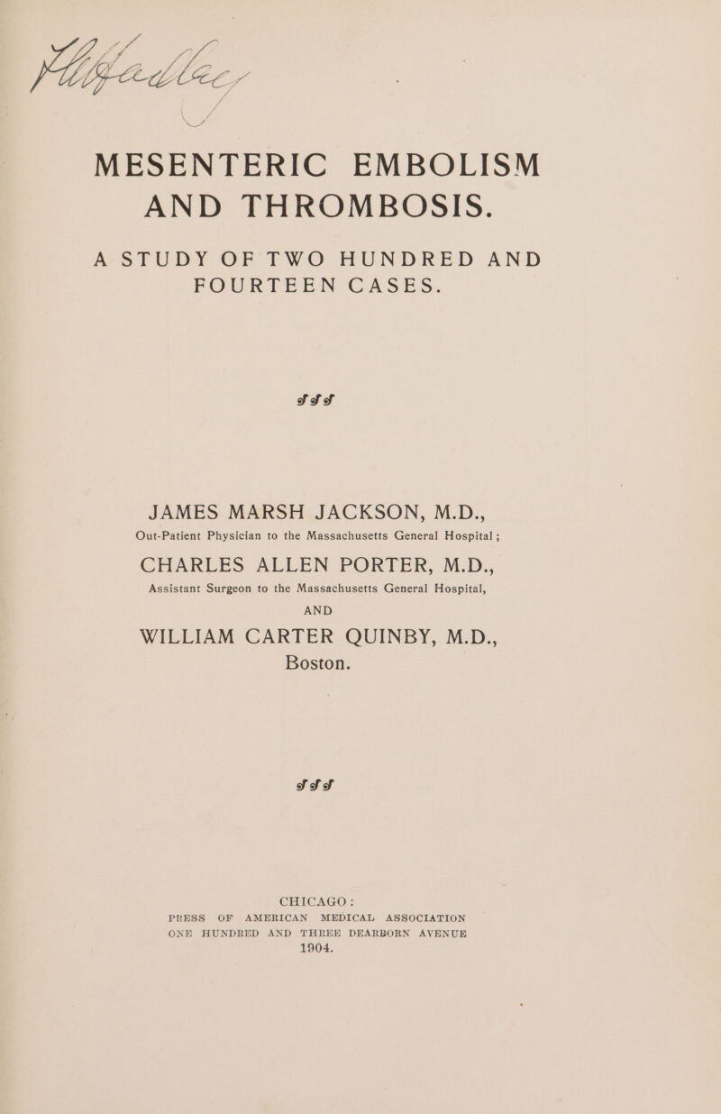 MESENTERIC EMBOLISM AND THROMBOSIS. A STUDY OF TWO HUNDRED AND POURTEEN CASES. SSS JAMES MARSH JACKSON, M.D., Out-Patient Physician to the Massachusetts General Hospital ; CHARLES ALLEN PORTER, M.D., Assistant Surgeon to the Massachusetts General Hospital, AND WILLIAM CARTER QUINBY, M.D., Boston. SS Sf CHICAGO: PRESS OF AMERICAN MEDICAL ASSOCIATION ONE HUNDRED AND THREE DEARBORN AVENUE 1904.