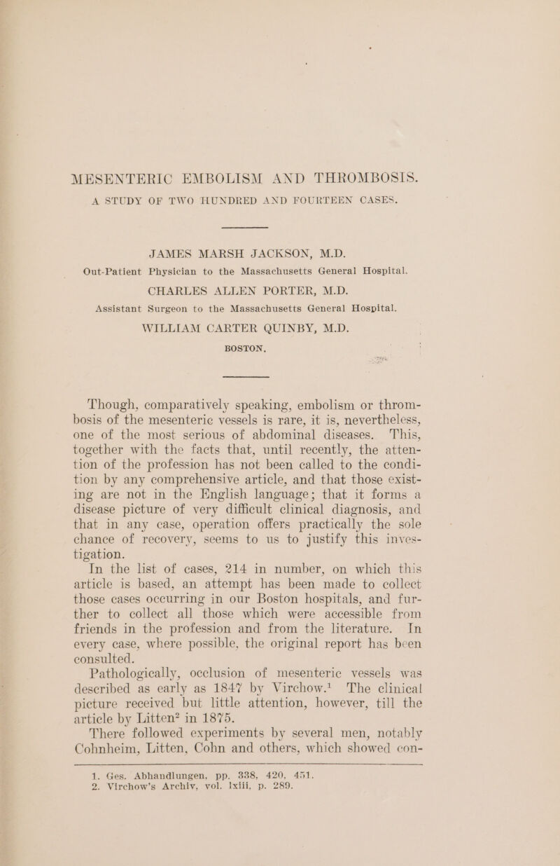 MESENTERIC EMBOLISM AND THROMBOSIS. A STUDY OF TWO HUNDRED AND FOURTEEN CASES. JAMES MARSH JACKSON, M.D. Out-Patient Physician to the Massachusetts General Hospital. CHARLES ALLEN PORTER, M.D. Assistant Surgeon to the Massachusetts General Hospital. WILLIAM CARTER QUINBY, M.D. BOSTON, Though, comparatively speaking, embolism or throm- bosis of the mesenteric vessels is rare, it is, nevertheless, one of the most serious of abdominal diseases. This, together with the facts that, until recently, the atten- tion of the profession has not been called to the condi- tion by any comprehensive article, and that those exist- ing are not in the English language; that it forms a disease picture of very difficult clinical diagnosis, and that in any case, operation offers practically the sole chance of recovery, seems to us to justify this inves- tigation. In the list of cases, 214 in number, on which this article is based, an attempt has been made to collect those cases occurring in our Boston hospitals, and fur- ther to collect all those which were accessible from friends in the profession and from the literature. In every case, where possible, the original report has been consulted. Pathologically, occlusion of mesenteric vessels was described as early as 1847 by Virchow.t The clinical picture received but little attention, however, till the article by Litten? in 1875. There followed experiments by several men, notably Cohnheim, Litten, Cohn and others, which showed con- 1. Ges. Abhandlungen, pp. 338, 420, 451. 2. Virchow’s Archiv, vol. ixiii, p. 289.
