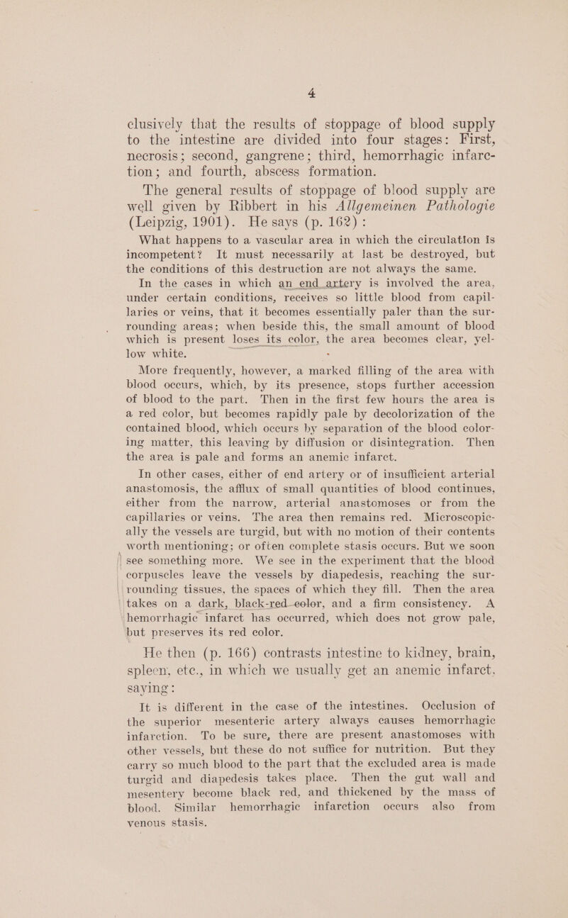 = clusively that the results of stoppage of blood supply to the intestine are divided into four stages: First, necrosis; second, gangrene; third, hemorrhagic infarc- tion; and fourth, abscess formation. The general results of stoppage of blood supply are well given by Ribbert in his Allgemeinen Pathologie (Leipzig, 1901). He says (p. 162): What happens to a vascular area in which the circulation is incompetent? It must necessarily at last be destroyed, but the conditions of this destruction are not always the same. In the cases in which an_end_artery is involved the area, under certain conditions, receives so little blood from capil- laries or veins, that it becomes essentially paler than the sur- rounding areas; when beside this, the small amount of blood which is present loses its color, the area becomes clear, yel- low white. ea ; More frequently, however, a marked filling of the area with blood occurs, which, by its presence, stops further accession of blood to the part. Then in the first few hours the area is a red color, but becomes rapidly pale by decolorization of the contained blood, which occurs by separation of the blood color- ing matter, this leaving by diffusion or disintegration. Then the area is pale and forms an anemic infarct. In other cases, either of end artery or of insufficient arterial anastomosis, the afflux of small quantities of blood continues, either from the narrow, arterial anastomoses or from the capillaries or veins. The area then remains red. Microscopic- ally the vessels are turgid, but with no motion of their contents _worth mentioning; or often complete stasis occurs. But we soon / see something more. We see in the experiment that the blood corpuscles leave the vessels by diapedesis, reaching the sur- ' rounding tissues, the spaces of which they fill. Then the area takes on a dark, black-red-—eolor, and a firm consistency. A hemorrhagic infarct has occurred, which does not grow pale, but preserves its red color. He then (p. 166) contrasts intestine to kidney, brain, spleen, ete., in which we usually get an anemic infarct, saying : It is different in the case of the intestines. Occlusion of the superior mesenteric artery always causes hemorrhagic infarction. To be sure, there are present anastomoses with other vessels, but these do not suffice for nutrition. But they carry so much blood to the part that the excluded area is made turgid and diapedesis takes place. Then the gut wall and mesentery become black red, and thickened by the mass of blood. Similar hemorrhagic infarction occurs also from venous stasis.