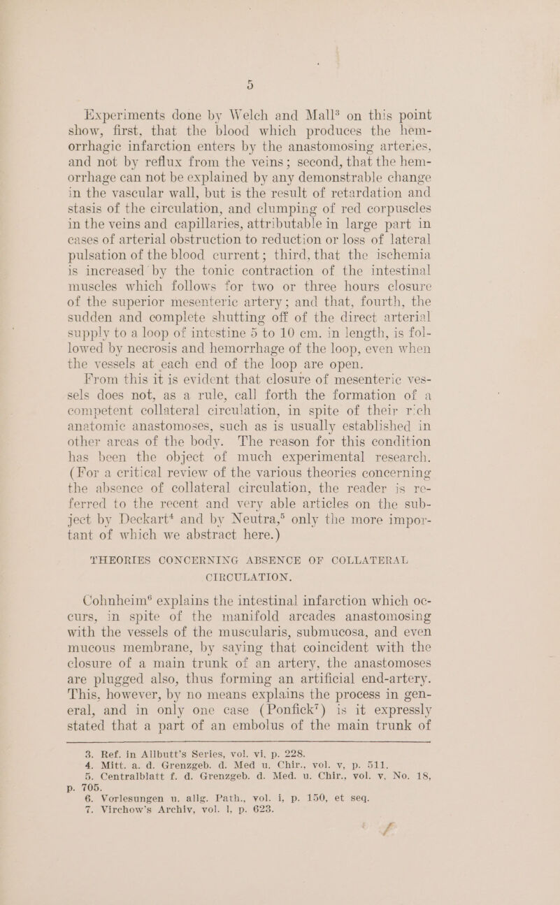 ) Experiments done by Welch and Mall® on this point show, first, that the blood which produces the hem- orrhagic infarction enters by the anastomosing arteries, and not by reflux from the veins; second, that the hem- orrhage can not be explained by any demonstrable change in the vascular wall, but is the result of retardation and stasis of the circulation, and clumping of red corpuscles in the veins and capillaries, attributable in large part in cases of arterial obstruction to reduction or loss of lateral pulsation of the blood current; third, that the ischemia is increased by the tonic contraction of the intestinal muscles which follows for two or three hours closure of the superior mesenteric artery; and that, fourth, the sudden and complete shutting off of the direct arterial supply to a loop of intestine 5 to 10 em. in length, is fol- lowed by necrosis and hemorrhage of the loop, even when the vessels at each end of the loop are open. From this it is evident that closure of mesenteric ves- sels does not, as a rule, call forth the formation of a competent collateral circulation, in spite of their rich anatomic anastomoses, such as is usually established in other areas of the body. The reason for this condition has been the object of much experimental research. (For a critical review of the various theories concerning the absence of collateral circulation, the reader is re- ferred to the recent and very able articles on the sub- ject by Deckart* and by Neutra,’ only the more impor- tant of which we abstract here. ) THEORIES CONCERNING ABSENCE OF COLLATERAL CIRCULATION. Cohnheim® explains the intestinal infarction which oc- curs, in spite of the manifold arcades anastomosing with the vessels of the muscularis, submucosa, and even mucous membrane, by saying that coincident with the closure of a main trunk of an artery, the anastomoses are plugged also, thus forming an artificial end-artery. This, however, by no means explains the process in gen- eral, and in only one case (Ponfick’) is it expressly stated that a part of an embolus of the main trunk of 3. Ref. in Allbutt’s Series, vol. vi, p. 228. 4, Mitt.a.: &amp;. “Grenzgeb; do Med wu. Chir, vol. vy, p. S21; 5. Centralblatt f. d. Grenzgeb. d. Med. u. Chir., vol. v, No. 18, p: 105, 6. Vorlesungen u. allg. Path., vol. i, p. 150, et seq.